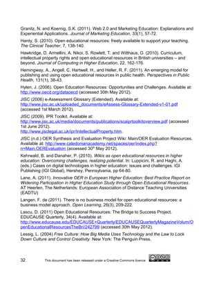 Granitz, N. and Koernig, S.K. (2011). Web 2.0 and Marketing Education: Explanations and
Experiential Applications. Journal of Marketing Education, 33(1), 57-72.
Hardy, S. (2010). Open educational resources: freely available to support your teaching.
The Clinical Teacher, 7, 138-140.
Hawkridge, D. Armellini, A. Nikoi, S. Rowlett, T. and Witthaus, G. (2010). Curriculum,
intellectual property rights and open educational resources in British universities – and
beyond. Journal of Computing in Higher Education, 22, 162-176.
Hemingway, A., Angell, C, Hartwell, H., and Heller, R. F. (2011). An emerging model for
publishing and using open educational resources in public health. Perspectives in Public
Health, 131(1), 38-43.
Hylen, J. (2006). Open Education Resources: Opportunities and Challenges. Available at:
http://www.oecd.org/dataoecd (accessed 30th May 2012).
JISC (2006) e-Assessment Glossary (Extended). Available at:
http://www.jisc.ac.uk/uploaded_documents/eAssess-Glossary-Extended-v1-01.pdf
(accessed 1st March 2012).
JISC (2009). IPR Toolkit. Available at:
http://www.jisc.ac.uk/media/documents/publications/scaiprtoolkitoverview.pdf (accessed
1st June 2012).
http://www.jisclegal.ac.uk/ipr/IntellectualProperty.htm.
JISC (n.d.) OER Synthesis and Evaluation Project Wiki: Main/OER Evaluation Resources.
Available at: http://www.caledonianacademy.net/spaces/oer/index.php?
n=Main.OEREvaluation (accessed 30th May 2012).
Kehrwald, B. and Danaher, P. (2010). Wikis as open educational resources in higher
education: Overcoming challenges, realizing potential. In: Luppicini, R. and Haghi, A.
(eds.) Cases on digital technologies in higher education: issues and challenges. IGI
Publishing (IGI Global), Hershey, Pennsylvania, pp 64-80.
Lane, A. (2011). Innovative OER in European Higher Education: Best Practice Report on
Widening Participation in Higher Education Study through Open Educational Resources.
AT Heerlen, The Netherlands: European Association of Distance Teaching Universities
(EADTU)
Langen, F. de (2011). There is no business model for open educational resources: a
business model approach. Open Learning, 26(3), 209-222.
Lascu, D. (2011) Open Educational Resources: The Bridge to Success Project.
EDUCAUSE Quarterly, 34(4). Available at:
http://www.educause.edu/EDUCAUSE+Quarterly/EDUCAUSEQuarterlyMagazineVolum/O
penEducationalResourcesTheBri/242799 (accessed 30th May 2012).
Lessig, L. (2004) Free Culture: How Big Media Uses Technology and the Law to Lock
Down Culture and Control Creativity. New York: The Penguin Press.



32           This document has been released under a Creative Commons licence
 