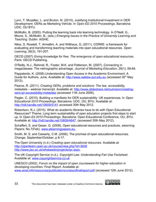 Lynn, T. Muzellec, L. and Bruton, N. (2010). Justifying Institutional Investment in OER
Development: OERs as Marketing Vehicle. In Open ED 2010 Proceedings. Barcelona:
UOC, OU BYU.
McMullin, B. (2005). Putting the learning back into learning technology. In O’Neill, G.,
Moore, S., McMullin, B., (eds.) Emerging Issues in the Practice of University Learning and
Teaching. Dublin: AISHE.
Nikoi, S. Rowlett, T. Armellini, A. and Witthaus, G. (2011). CORRE: a framework for
evaluating and transforming teaching materials into open educational resources. Open
Learning, 26(3), 191-207.
OECD (2007) Giving knowledge for free. The emergence of open educational resources.
Paris: OECD Publishing.
O’Reilly, N.J., Rahinel, R., Foster, M.K. and Patterson, M. (2007). Connecting in
megaclasses: The netnographic advantage. Journal of Marketing Education, 29(1), 69-84.
Pappalardo, K. (2008) Understanding Open Access in the Academic Environment: A
Guide for Authors. June. Available at: http://www.oaklaw.qut.edu.au (accessed 30th May
2012).
Pearce, R. (2011). Creating OERs, problems and solutions: The law, accessibility,
metadata – webinar transcript. Available at: http://www.slideshare.net/outvision/creating-
oers-ipr-accessibility-metadata (accessed 11th June 2006).
Pegler, C. (2010). Building a manifesto for OER sustainability: UK experiences. In Open
Educational 2010 Proceedings. Barcelona: UOC, OU, BYU. Available at:
http://hdl.handle.net/10609/5141 accessed 30th May 2012.
Robertson, R.J. (2010). What do academic libraries have to do with Open Educational
Resources? Theme: Long term sustainability of open education projects first steps to start
up. In Open Ed 2010 Proceedings. Barcelona: Open Educational Conference, OU, BYU.
Available at: http://hdl.handle.net/10609/4847 (accessed 30th May 2012).
Schaffert, S. and Geser, G. (2008). Open educational resources and practices. elearning
Papers, No.7(Feb), www.elearningpapers.eu.
Smith, M. S. and Casserly, C.M. (2006). The promise of open educational resources.
Change, September/October, p 8-17.
The Open University (n.d.) Creating open educational resources. Available at:
http://openlearn.open.ac.uk/course/view.php?id=3636
http://www.jisc.ac.uk/whatwedo/projects/ipr.aspx.
The UK Copyright Service (n.d.). Copyright Law: Understanding Fair Use Factsheet.
Available at: www.copyrightservice.co.uk
UNESCO (2002). Forum on the impact of open courseware for higher education in
developing countries: Final Report. Available at:
www.wcet.info/resources/publications/unescofinalreport.pdf (accessed 12th June 2012).



33          This document has been released under a Creative Commons licence
 