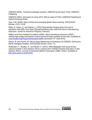 UNESCO (2005). Towards knowledge societies. UNESCO world report. Paris: UNESCO
Publishing.
UNESCO (2007). Education for all by 2015. Will we make it? Paris: UNESCO Publishing &
Oxford University Press.
Vest, C.M. (2006). Open content and emerging global meta-university. EDUCAUSE
Review, 41(3), 18-30.
Wiley, D. Green, C. and Soares, L. (2012) Dramatically bringing down the cost of
education with OER. How Open Educational Resources unlock the door to free learning.
Educause. Center for American Progress, February.
William and Flora Hewlett Foundation (2008). Open educational resources (OER) –
making high quality educational content and tools freely available on the web. Available at:
www.hewlett.org/Programs/Education/OER/.(accessed 12th June 2012).
Wilson, B. and Fenner, M. (2012) Open Researcher & Contributor ID (ORCID): Solving the
Name Ambiguity Problem. EDUCAUSE Review, 47(3), 1-4.
Wolfenden, F., Buckler, A., and Keraro, F. (2012). OER Adaptation and reuse across
cultural contexts in Sub Saharan Africa: Lessons from TESSA (Teacher Education in Sub
Saharan Africa). Journal of Interactive Media in Education (JIME). Online. Available at:
http://jime.open.ac.uk/2012/03.




34          This document has been released under a Creative Commons licence
 