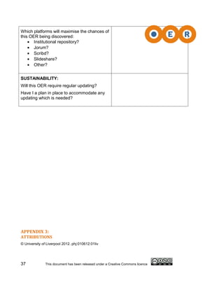 Which platforms will maximise the chances of
this OER being discovered:
    • Institutional repository?
    • Jorum?
    • Scribd?
    • Slideshare?
    • Other?


SUSTAINABILITY:
Will this OER require regular updating?
Have I a plan in place to accommodate any
updating which is needed?




APPENDIX 3:
ATTRIBUTIONS
© University of Liverpool 2012. phj:010612:01liv




37             This document has been released under a Creative Commons licence
 