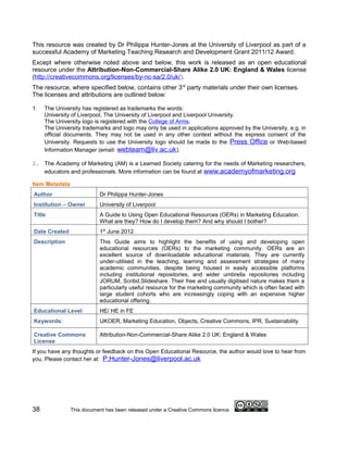 This resource was created by Dr Philippa Hunter-Jones at the University of Liverpool as part of a
successful Academy of Marketing Teaching Research and Development Grant 2011/12 Award.
Except where otherwise noted above and below, this work is released as an open educational
resource under the Attribution-Non-Commercial-Share Alike 2.0 UK: England & Wales license
(http://creativecommons.org/licenses/by-nc-sa/2.0/uk/).
The resource, where specified below, contains other 3rd party materials under their own licenses.
The licenses and attributions are outlined below:

1.   The University has registered as trademarks the words:
     University of Liverpool, The University of Liverpool and Liverpool University.
     The University logo is registered with the College of Arms.
     The University trademarks and logo may only be used in applications approved by the University, e.g. in
     official documents. They may not be used in any other context without the express consent of the
     University. Requests to use the University logo should be made to the Press Office or Web-based
     Information Manager (email: webteam@liv.ac.uk ).

2. The Academy of Marketing (AM) is a Learned Society catering for the needs of Marketing researchers,
   educators and professionals. More information can be found at www.academyofmarketing.org

Item Metadata
Author                     Dr Philippa Hunter-Jones
Institution – Owner        University of Liverpool
Title                      A Guide to Using Open Educational Resources (OERs) in Marketing Education.
                           What are they? How do I develop them? And why should I bother?
Date Created               1st June 2012
Description                This Guide aims to highlight the benefits of using and developing open
                           educational resources (OERs) to the marketing community. OERs are an
                           excellent source of downloadable educational materials. They are currently
                           under-utilised in the teaching, learning and assessment strategies of many
                           academic communities, despite being housed in easily accessible platforms
                           including institutional repositories, and wider umbrella repositories including
                           JORUM, Scribd,Slideshare. Their free and usually digitised nature makes them a
                           particularly useful resource for the marketing community which is often faced with
                           large student cohorts who are increasingly coping with an expensive higher
                           educational offering.
Educational Level          HE/ HE in FE
Keywords:                  UKOER, Marketing Education, Objects, Creative Commons, IPR, Sustainability

Creative Commons           Attribution-Non-Commercial-Share Alike 2.0 UK: England & Wales
License
If you have any thoughts or feedback on this Open Educational Resource, the author would love to hear from
you. Please contact her at: P.Hunter-Jones@liverpool.ac.uk




38              This document has been released under a Creative Commons licence
 