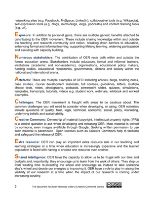 networking sites (e.g. Facebook, MySpace, LinkedIn), collaborative tools (e.g. Wikipedia),
self-expression tools (e.g. blogs, micro-blogs, vlogs, podcasts) and content tracking tools
(e.g. url).

Exposure: In addition to personal gains, there are multiple generic benefits attached to
contributing to the OER movement. These include sharing knowledge within and outside
the teaching and research community and nation, breaking down barriers to education,
enhancing formal and informal learning, supporting lifelong learning, widening participation
and assisting with capacity building.

Numerous stakeholders: The contribution of OER rests both within and outside the
formal education arena. Stakeholders include educators, formal and informal learners,
institutions (academic and non-academic), organisations, educational policy makers,
funding bodies, educational repositories, governments, citizens and society within the
national and international arena.

Artefacts: There are multiple examples of OER including articles, blogs, briefing notes,
case studies, course development materials, full courses, guidelines, letters, multiple
choice tests, notes, photographs, podcasts, powerpoint slides, quizzes, simulations,
templates, transcripts, tutorials, videos e.g. student work, webinars, wikibook and worked
examples.

Challenges:     The OER movement is fraught with areas to be cautious about. The
common challenges you will need to consider when developing, or using, OER materials
include questions of quality, trust, legal, technical, economic, social, policy, marketing,
underlying beliefs and sustainability.
Creative Commons: Ownership of material (copyright, intellectual property rights (IPR))
is a central question to ask when developing and releasing OER. Most material is owned
by someone, even images available through Google. Seeking written permission to use
such material is paramount. Open licenses such as Creative Commons help to facilitate
and safeguard the release of OER.

Extra resource: OER can play an important extra resource role in our teaching and
learning strategies at a time when education is increasingly expensive and the learner
population is faced with having to choose one resource over another.

Shared intelligence: OER have the capacity to allow us to be frugal with our time and
budgets and, importantly, they encourage us to learn from the work of others. They stop us
from wasting time re-inventing the wheel and encourage us instead to take someone
else’s wheel and devote our energies to improving it. OER have a role to play in raising the
visibility of our research at a time when the impact of our research is coming under
increasing scrutiny.


5           This document has been released under a Creative Commons licence
 