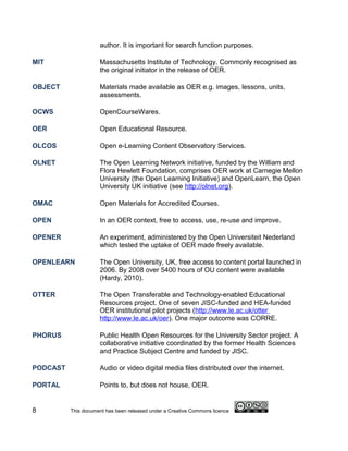 author. It is important for search function purposes.

MIT                  Massachusetts Institute of Technology. Commonly recognised as
                     the original initiator in the release of OER.

OBJECT               Materials made available as OER e.g. images, lessons, units,
                     assessments.

OCWS                 OpenCourseWares.

OER                  Open Educational Resource.

OLCOS                Open e-Learning Content Observatory Services.

OLNET                The Open Learning Network initiative, funded by the William and
                     Flora Hewlett Foundation, comprises OER work at Carnegie Mellon
                     University (the Open Learning Initiative) and OpenLearn, the Open
                     University UK initiative (see http://olnet.org).

OMAC                 Open Materials for Accredited Courses.

OPEN                 In an OER context, free to access, use, re-use and improve.

OPENER               An experiment, administered by the Open Universiteit Nederland
                     which tested the uptake of OER made freely available.

OPENLEARN            The Open University, UK, free access to content portal launched in
                     2006. By 2008 over 5400 hours of OU content were available
                     (Hardy, 2010).

OTTER                The Open Transferable and Technology-enabled Educational
                     Resources project. One of seven JISC-funded and HEA-funded
                     OER institutional pilot projects (http://www.le.ac.uk/otter
                     http://www.le.ac.uk/oer). One major outcome was CORRE.

PHORUS               Public Health Open Resources for the University Sector project. A
                     collaborative initiative coordinated by the former Health Sciences
                     and Practice Subject Centre and funded by JISC.

PODCAST              Audio or video digital media files distributed over the internet.

PORTAL               Points to, but does not house, OER.


8         This document has been released under a Creative Commons licence
 