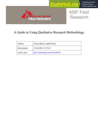A Guide to Using Qualitative Research Methodology
MSF Field
Research
Authors Nouria Bricki, Judith Green
Downloaded 3-Feb-2016 13:57:10
Link to item http://hdl.handle.net/10144/84230
 