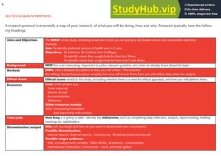 (b) The research protocol
A research protocol is essentially a map of your research, of what you will be doing, how and why. Protocols typically have the follow-
ing headings:
The WHAT of the study, including broad aim (what you are going to do) broken down into measurable objectives
Example:
Aim: To identify preferred sources of health care in X area.
Objectives: To interview 30 mothers from 3 villages.
To identify where they sought help for their last illness.
To identify where they sought help for their child’s last illness.
Aims and Objectives
WHY this is an interesting, important or policy relevant question, and what we already know about the topic.
Background
Methods HOW, with a detailed description of data you will collect. This includes:
the setting; the participants (your sample); how you will recruit them; how you will collect data; plans for analysis
Ethical issues raised by this study, including whether there is a need for ethical appraisal, and how you will address them.
Ethical issues
Resources Costs of the project, e.g.:
Travel expenses
Salaries of staff
Accommodation
Stationery
Other resources needed
Skills: interpreting/translation
data input/help with analysis
How long is it going to take? Identify key milestones, such as completing data collection, analysis, report-writing, holding
meetings for stakeholders.
Time scale
Dissemination/output Who will you target and how do you want to disseminate your conclusions?
Possible dissemination:
Internal reports; External reports; Conferences; Workshop (internal/external)
Possible target audience:
MSF, including home societies; Other NGOs; Academics; Governments;
International institutions; Community – local, and more global
8
 
