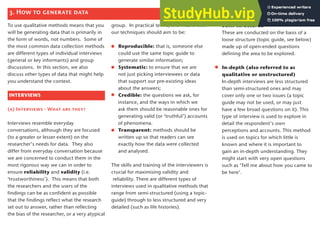 Semi-structured
These are conducted on the basis of a
loose structure (topic guide, see below)
made up of open-ended questions
defining the area to be explored.
In-depth (also referred to as
qualitative or unstructured)
In-depth interviews are less structured
than semi-structured ones and may
cover only one or two issues (a topic
guide may not be used, or may just
have a few broad questions on it). This
type of interview is used to explore in
detail the respondent’s own
perceptions and accounts. This method
is used on topics for which little is
known and where it is important to
gain an in-depth understanding. They
might start with very open questions
such as ‘Tell me about how you came to
be here’.
To use qualitative methods means that you
will be generating data that is primarily in
the form of words, not numbers. Some of
the most common data collection methods
are different types of individual interviews
(general or key informants) and group
discussions. In this section, we also
discuss other types of data that might help
you understand the context.
INTERVIEWS
(a) Interviews - What are they?
Interviews resemble everyday
conversations, although they are focused
(to a greater or lesser extent) on the
researcher’s needs for data. They also
differ from everyday conversation because
we are concerned to conduct them in the
most rigorous way we can in order to
ensure reliability and validity (i.e.
‘trustworthiness’). This means that both
the researchers and the users of the
findings can be as confident as possible
that the findings reflect what the research
set out to answer, rather than reflecting
the bias of the researcher, or a very atypical
group. In practical terms, this means that
our techniques should aim to be:
Reproducible: that is, someone else
could use the same topic guide to
generate similar information;
Systematic: to ensure that we are
not just picking interviewees or data
that support our pre-existing ideas
about the answers;
Credible: the questions we ask, for
instance, and the ways in which we
ask them should be reasonable ones for
generating valid (or ‘truthful’) accounts
of phenomena.
Transparent: methods should be
written up so that readers can see
exactly how the data were collected
and analysed.
The skills and training of the interviewers is
crucial for maximising validity and
reliability. There are different types of
interviews used in qualitative methods that
range from semi-structured (using a topic-
guide) through to less structured and very
detailed (such as life histories).
3. How to generate data
11
 