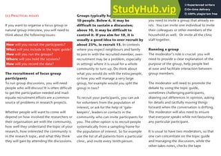 Groups typically have between 6 and
10 people. Below 6, it may be
difficult to sustain a discussion;
above 10, it may be difficult to
control it. If you aim for 10, it is
usually a good idea to over recruit by
about 25%, ie recruit 13. In contexts
where you expect neighbours and family
to join in with the recruited member, over-
recruitment may be a problem, especially
in settings where it is usual for a whole
community to turn up. Do think about
what you would do with the extra people,
or how you will manage a very large
group, for example would you split the
group in two?
To recruit your participants, you can ask
for volunteers from the population of
interest, or ask for the help of ‘gate-
keepers’, leaders or contacts in the
community who can invite participants for
you. The other option is to recruit people
systematically from a sampling frame for
the population of interest. So for example
use the list of all patients from a particular
clinic, and invite every tenth person.
Obviously, if you want a natural group,
you need to invite a group that already ex-
ists. You can invite one individual to invite
their colleagues or other members of the
household as well. Or invite all the clinic
staff together.
Running a group
The moderator’s role is crucial: you will
need to provide a clear explanation of the
purpose of the group, help people feel
at ease and facilitate interaction between
group members.
The moderator will need to promote the
debate by using the topic guide,
sometimes challenging participants,
drawing out differences in opinion, asking
for details and tactfully moving things
forward when the conversation is drifting.
The moderator will also need to ensure
that everyone speaks while not favouring
any particular participant.
It is usual to have two moderators, so that
one can concentrate on the topic guide
and managing the discussion, while the
other takes notes, checks the tape
(c) Practical issues
If you want to organise a focus group or
natural group interview, you will need to
think about the following issues:
How will you recruit the participants?
What will you include in the topic guide?
How will you run the groups?
Where will you hold the sessions?
How will you record the data?
The recruitment of focus group
participants
To run group discussions, you will need
people who will discuss! It is often difficult
to get the participation needed and inad-
equate recruitment efforts are a common
source of problems in research projects.
Whether people will want to come will
depend on how involved the researchers or
their organisation are with the community,
how well they understand the topic of your
research, how interested the community is
in the research topic, and what they think
they will gain by attending the discussions.
17
 
