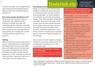 recorders and helps with the organisation
(eg meeting and greeting participants).
Both can take notes on body language,
attitudes etc.
How many groups should you run?
The general rule of thumb is that you
should stop when additional data
collection no longer generates new
understanding, also called the saturation
point. Whether you will need to run three,
five or six groups will vary depending on
the questions you’re asking, the context,
and what will be credible for your
audience.
Setting
Make sure that you have your discussion in
a quiet, comfortable place so that people
feel relaxed and inclined to speak. What
feels comfortable and just the right level
of intimacy will depend on the context.
Think about the space and the seating –
organise in a circle, so people can see each
other and there is space for a flip chart or
some other way of recording issues.
Recording the data
Ideally, it is useful to have full transcripts
available to analyse the group discussion,
so wherever possible use tape recorders
(two are advisable). In many situations,
it is politically or practically not possible,
though. Here, there should be a dedicated
note taker. At key points through the dis-
cussion, the note taker should summarise
for the group what issues have come up,
and check they have interpreted them
correctly. For literate populations, a flip
chart or similar is a useful way of recording
group consensus or divergent opinions as
they emerge.
Have a look at the later chapter on Analysis
of data for a few things to look out for such
as enthusiasm of participants etc when
recording the data.
These are some of the questions used in
a guide for focus group discussions in
Dadaab Refugee Camp in Kenya as part
of a study looking at sexual violence.5
1) What problems have women and girls
experienced in health and security in your
community?
2) Can you give examples of sexual violence in
the camps?
3) When and where does violence occur?
4) Who are the perpetrators (PROBE: inside /
outside the camp, people you know/don’t
know). What happens to the perpetrators?
5) What are the problems that face women
after the attack? (PROBE: physical /
psychological / social problems)
6) How do survivors of sexual violence cope
after the attack?
7) What are community responses when sexual
violence occurs? What is done to prevent
violence? What is done to help survivors?
How could these efforts be improved?
8) What social and legal services exist to help
to address these problems? Who provides
these services? How could they be
improved?
9) Has the problem of sexual violence become
worse, better or stayed the same since you
arrived in Dadaab?
5
Igras, S; Monahan, B; Syphrines O. (1998) Issues and responses to sexual violence. Assessment Report
of the Dadaab Refugee Camps, Kenya. Nairobi, Kenya: CARE International. Reproduced with kind
permission of CARE.
Advantages/ Disadvantages of natural
and focus groups.
Natural groups are most useful if you are inter-
ested in group norms; focus groups if you want
a range of views
18
 