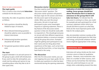 How to run a discussion
The topic guide
This is a more or less structured interview
schedule for the discussion.
Generally, the order of questions should be
as follows:
Early questions should be directly
related to topic of research.
Most relevant/interesting questions
should be asked as soon as possible to
interest interviewee
Embarrassing/sensitive questions
should be left till later
Put general questions before specific
ones
The start
A good icebreaker is to ask each person in
the group to give a brief self-introduction.
If you want to relax the atmosphere, you
could start by asking each person to say
something about what they like to do in
their spare time.
Discussion starter
You then need to move on to the
‘discussion starter’ question. The
discussion starter question will present
the basic topic for the session and throw
the discussion open to the group as a
whole. When you start the actual
discussion, the aim is to get each
participant to give some meaningful
response or opening statement. Hence a
key feature of the discussion-starter
question is that one should be easily able
to respond to it. This should get everyone
on record with their different experiences
and opinions before a consensus emerges
during the group discussion. Examples
might be getting each participant to say
their name and one thing about their
experiences of the topic, such as last time
they used the local clinic, or how long they
have lived in the camp.
The discussion
After this first discussion starter, you can
start tapping into your topic guide. Do try
to relate your questions to what has been
mentioned during the opening statements.
It is also useful to provide a clear
indication of when the session is
ending. Focus groups should last
about 90 minutes but it is better to
announce to the group that it will
take two hours. To indicate that the
discussion is coming to a close, you could
for example ask each participant for a final
summary statement within which you
should ask them to point out what they
think are the most important points (will
help for the analysis part).
Also, do remember common courtesy at the
end and thank all participants for their time
and energy, and provide whatever refresh-
ments might be appropriate in the setting.
CONTEXTUAL DATA
Interviews (of various kinds) are the most
common source of data for qualitative
projects. However, most researchers also
draw on a number of other sources, even
if these are less formal than the interviews.
These are useful techniques to use not
simply when undertaking research but also
19
 