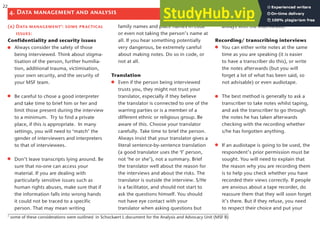 (a) Data management7
: some practical
issues:
Confidentiality and security issues
Always consider the safety of those
being interviewed. Think about stigma-
tisation of the person, further humilia-
tion, additional trauma, victimisation,
your own security, and the security of
your MSF team.
Be careful to chose a good interpreter
and take time to brief him or her and
limit those present during the interview
to a minimum. Try to find a private
place, if this is appropriate. In many
settings, you will need to ‘match’ the
gender of interviewers and interpreters
to that of interviewees.
Don’t leave transcripts lying around. Be
sure that no-one can access your
material. If you are dealing with
particularly sensitive issues such as
human rights abuses, make sure that if
the information falls into wrong hands
it could not be traced to a specific
person. That may mean writing
family names and place names in code
or even not taking the person’s name at
all. If you hear something potentially
very dangerous, be extremely careful
about making notes. Do so in code, or
not at all.
Translation
Even if the person being interviewed
trusts you, they might not trust your
translator, especially if they believe
the translator is connected to one of the
warring parties or is a member of a
different ethnic or religious group. Be
aware of this. Choose your translator
carefully. Take time to brief the person.
Always insist that your translator gives a
literal sentence-by-sentence translation
(a good translator uses the ‘I’ person,
not ‘he or she’), not a summary. Brief
the translator well about the reason for
the interviews and about the risks. The
translator is outside the interview. S/He
is a facilitator, and should not start to
ask the questions himself. You should
not have eye contact with your
translator when asking questions but
always with the interviewee.
Recording/ transcribing interviews
You can either write notes at the same
time as you are speaking (it is easier
to have a transcriber do this), or write
the notes afterwards (but you will
forget a lot of what has been said, so
not advisable) or even audiotape.
The best method is generally to ask a
transcriber to take notes whilst taping,
and ask the transcriber to go through
the notes he has taken afterwards
checking with the recording whether
s/he has forgotten anything.
If an audiotape is going to be used, the
respondent’s prior permission must be
sought. You will need to explain that
the reason why you are recording them
is to help you check whether you have
recorded their views correctly. If people
are anxious about a tape recorder, do
reassure them that they will soon forget
it’s there. But if they refuse, you need
to respect their choice and put your
4. Data management and analysis
7
some of these considerations were outlined in Schockaert L document for the Analysis and Advocacy Unit (MSF B)
22
 