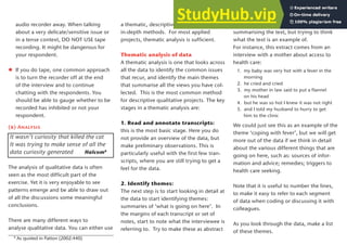 audio recorder away. When talking
about a very delicate/sensitive issue or
in a tense context, DO NOT USE tape
recording. It might be dangerous for
your respondent.
If you do tape, one common approach
is to turn the recorder off at the end
of the interview and to continue
chatting with the respondents. You
should be able to gauge whether to be
recorded has inhibited or not your
respondent.
(b) Analysis
It wasn’t curiosity that killed the cat
It was trying to make sense of all the
data curiosity generated Halcom8
The analysis of qualitative data is often
seen as the most difficult part of the
exercise. Yet it is very enjoyable to see
patterns emerge and be able to draw out
of all the discussions some meaningful
conclusions.
There are many different ways to
analyse qualitative data. You can either use
a thematic, descriptive approach, or more
in-depth methods. For most applied
projects, thematic analysis is sufficient.
Thematic analysis of data
A thematic analysis is one that looks across
all the data to identify the common issues
that recur, and identify the main themes
that summarise all the views you have col-
lected. This is the most common method
for descriptive qualitative projects. The key
stages in a thematic analysis are:
1. Read and annotate transcripts:
this is the most basic stage. Here you do
not provide an overview of the data, but
make preliminary observations. This is
particularly useful with the first few tran-
scripts, where you are still trying to get a
feel for the data.
2. Identify themes:
The next step is to start looking in detail at
the data to start identifying themes:
summaries of ‘what is going on here’. In
the margins of each transcript or set of
notes, start to note what the interviewee is
referring to. Try to make these as abstract
as possible. This means not just
summarising the text, but trying to think
what the text is an example of.
For instance, this extract comes from an
interview with a mother about access to
health care:
1. my baby was very hot with a fever in the
morning
2. he cried and cried
3. my mother in law said to put a flannel
on his head
4. but he was so hot I knew it was not right
5. and I told my husband to hurry to get
him to the clinic
We could just see this as an example of the
theme ‘coping with fever’, but we will get
more out of the data if we think in detail
about the various different things that are
going on here, such as: sources of infor-
mation and advice; remedies; triggers to
health care seeking.
Note that it is useful to number the lines,
to make it easy to refer to each segment
of data when coding or discussing it with
colleagues.
As you look through the data, make a list
of these themes.
8
As quoted in Patton (2002:440)
23
 