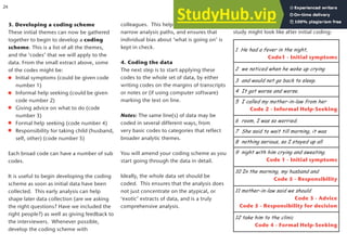 3. Developing a coding scheme
These initial themes can now be gathered
together to begin to develop a coding
scheme. This is a list of all the themes,
and the ‘codes’ that we will apply to the
data. From the small extract above, some
of the codes might be:
Initial symptoms (could be given code
number 1)
Informal help seeking (could be given
code number 2)
Giving advice on what to do (code
number 3)
Formal help seeking (code number 4)
Responsibility for taking child (husband,
self, other) (code number 5)
Each broad code can have a number of sub
codes.
It is useful to begin developing the coding
scheme as soon as initial data have been
collected. This early analysis can help
shape later data collection (are we asking
the right questions? Have we included the
right people?) as well as giving feedback to
the interviewers. Whenever possible,
develop the coding scheme with
colleagues. This helps avoid going down
narrow analysis paths, and ensures that
individual bias about ‘what is going on’ is
kept in check.
4. Coding the data
The next step is to start applying these
codes to the whole set of data, by either
writing codes on the margins of transcripts
or notes or (if using computer software)
marking the text on line.
Notes: The same line(s) of data may be
coded in several different ways, from
very basic codes to categories that reflect
broader analytic themes.
You will amend your coding scheme as you
start going through the data in detail.
Ideally, the whole data set should be
coded. This ensures that the analysis does
not just concentrate on the atypical, or
‘exotic’ extracts of data, and is a truly
comprehensive analysis.
1 He had a fever in the night,
Code1 - Initial symptoms
2 we noticed when he woke up crying
3 and would not go back to sleep.
4 It got worse and worse.
5 I called my mother-in-law from her
Code 2 - Informal Help-Seeking
6 room, I was so worried.
7 She said to wait till morning, it was
8 nothing serious, so I stayed up all
9 night with him crying and sweating.
Code 1 - Initial symptoms
10 In the morning, my husband and
Code 5 - Responsibility
11 mother-in-law said we should
Code 3 - Advice
Code 5 - Responsibility for decision
12 take him to the clinic
Code 4 - Formal Help-Seeking
This is what another extract from the same
study might look like after initial coding:
24
 