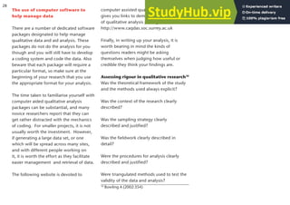 The use of computer software to
help manage data
There are a number of dedicated software
packages designated to help manage
qualitative data and aid analysis. These
packages do not do the analysis for you
though and you will still have to develop
a coding system and code the data. Also
beware that each package will require a
particular format, so make sure at the
beginning of your research that you use
the appropriate format for your analysis.
The time taken to familiarise yourself with
computer aided qualitative analysis
packages can be substantial, and many
novice researchers report that they can
get rather distracted with the mechanics
of coding. For smaller projects, it is not
usually worth the investment. However,
if generating a large data set, or one
which will be spread across many sites,
and with different people working on
it, it is worth the effort as they facilitate
easier management and retrieval of data.
The following website is devoted to
computer assisted qualitative analysis, and
gives you links to demo versions of a range
of qualitative analysis packages:
http://www.caqdas.soc.surrey.ac.uk
Finally, in writing up your analysis, it is
worth bearing in mind the kinds of
questions readers might be asking
themselves when judging how useful or
credible they think your findings are.
Assessing rigour in qualitative research10
Was the theoretical framework of the study
and the methods used always explicit?
Was the context of the research clearly
described?
Was the sampling strategy clearly
described and justified?
Was the fieldwork clearly described in
detail?
Were the procedures for analysis clearly
described and justified?
Were triangulated methods used to test the
validity of the data and analysis?
10
Bowling A (2002:354)
28
 