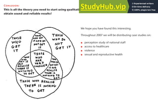 We hope you have found this interesting.
Throughout 2007 we will be distributing case studies on:
perception study of national staff
access to healthcare
violence
sexual and reproductive health
Conlusion:
This is all the theory you need to start using qualitative methods. These simple steps should help you
obtain sound and reliable results!
29
 