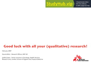 Good luck with all your (qualitative) research!
February 2007
Nouria Brikci - Research Officer, MSF UK
Judith Green - Senior Lecturer in Sociology, Health Services
Research Unit, London School of Hygiene and Tropical Medicine
 