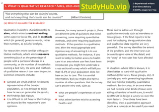 1. What is qualitative research? Aims, uses and ethical issues
(a) What is qualitative research?
Qualitative research is characterised by its
aims, which relate to understanding
some aspect of social life, and its methods
which (in general) generate words, rather
than numbers, as data for analysis.
For researchers more familiar with quan-
titative methods, which aim to measure
something (such as the percentage of
people with a particular disease in a
community, or the number of households
owning a bed net), the aims and methods
of qualitative research can seem imprecise.
Common criticisms include:
samples are small and not necessarily
representative of the broader
population, so it is difficult to know
how far we can generalise the results;
the findings lack rigour;
it is difficult to tell how far the findings
are biased by the researcher’s own
opinions.
However, for many research projects, there
are different sorts of questions that need
answering, some requiring quantitative
methods, and some requiring qualitative
methods. If the question is a qualitative
one, then the most appropriate and
rigorous way of answering it is to use
qualitative methods. For instance, if you
want to lobby for better access to health
care in an area where user fees have been
introduced, you might first undertake a
cross-sectional survey which will tell you
that 16.5% of your population does not
have access to care. This is essential
information, but you might also have a
number of other questions that the survey
can’t answer very well, such as:
what are people’s experiences of user
fees?
what other barriers exist to accessing
health care?
These can be addressed through
qualitative methods such as interviews or
focus groups. If the final report is to be
used for lobbying, the quantitative data
and qualitative data together are very
powerful. The survey identifies the extent
of the problem, and the interviews can
be used to give some of the detail, and
the ‘story’ of how user fees have affected
people.
In situations where little is known, it is
often better to start with qualitative
methods (interviews, focus groups, etc). It
can help you with generating hypotheses
that can then be tested by quantitative
methods. For instance, in an area where
we had no idea what kinds of issue were
acting as barriers to health care, it would
be difficult to design a survey to cover the
main factors. Once these have been
identified, then a quantitative approach
(such as a survey) can be used if you need
“Not everything that can be counted counts,
and not everything that counts can be counted“ (Albert Einstein)
2
 