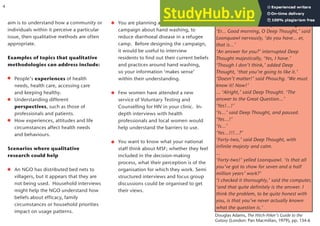 aim is to understand how a community or
individuals within it perceive a particular
issue, then qualitative methods are often
appropriate.
Examples of topics that qualitative
methodologies can address include:
People’s experiences of health
needs, health care, accessing care
and keeping healthy.
Understanding different
perspectives, such as those of
professionals and patients.
How experiences, attitudes and life
circumstances affect health needs
and behaviours.
Scenarios where qualitative
research could help
An NGO has distributed bed nets to
villagers, but it appears that they are
not being used. Household interviews
might help the NGO understand how
beliefs about efficacy, family
circumstances or household priorities
impact on usage patterns.
You are planning a health promotion
campaign about hand washing, to
reduce diarrhoeal disease in a refugee
camp. Before designing the campaign,
it would be useful to interview
residents to find out their current beliefs
and practices around hand washing,
so your information ‘makes sense’
within their understanding.
Few women have attended a new
service of Voluntary Testing and
Counselling for HIV in your clinic. In-
depth interviews with health
professionals and local women would
help understand the barriers to use.
You want to know what your national
staff think about MSF; whether they feel
included in the decision-making
process, what their perception is of the
organisation for which they work. Semi
structured interviews and focus group
discussions could be organised to get
their views.
Douglas Adams, The Hitch-Hiker’s Guide to the
Galaxy (London: Pan Macmillan, 1979), pp. 134-6
Numbers are not always meaningful
‘Er... Good morning, O Deep Thought,’ said
Loonquawl nervously, ‘do you have... er,
that is...’
‘An answer for you?’ interrupted Deep
Thought majestically, ‘Yes, I have.’
‘Though I don’t think,’ added Deep
Thought, ‘that you’re going to like it.’
‘Doesn’t matter!’ said Phouchg. ‘We must
know it! Now!’
... ‘Alright,’ said Deep Thought. ‘The
answer to the Great Question...’
‘Yes!...!’
‘Is...’ said Deep Thought, and paused.
‘Yes...!’
‘Is...’
‘Yes...!!!...?’
‘Forty-two,’ said Deep Thought, with
infinite majesty and calm.
...
‘Forty-two!’ yelled Loonquawl. ‘Is that all
you’ve got to show for seven and a half
million years’ work?’
‘I checked it thoroughly,’ said the computer,
‘and that quite definitely is the answer. I
think the problem, to be quite honest with
you, is that you’ve never actually known
what the question is.’
4
 