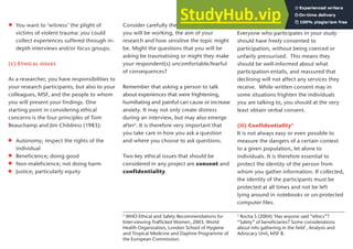 You want to ‘witness’ the plight of
victims of violent trauma: you could
collect experiences suffered through in-
depth interviews and/or focus groups.
(c) Ethical issues
As a researcher, you have responsibilities to
your research participants, but also to your
colleagues, MSF, and the people to whom
you will present your findings. One
starting point in considering ethical
concerns is the four principles of Tom
Beauchamp and Jim Childress (1983):
Autonomy; respect the rights of the
individual
Beneficience; doing good
Non-maleficience; not doing harm
Justice; particularly equity
Consider carefully the context in which
you will be working, the aim of your
research and how sensitive the topic might
be. Might the questions that you will be
asking be traumatising or might they make
your respondent(s) uncomfortable/fearful
of consequences?
Remember that asking a person to talk
about experiences that were frightening,
humiliating and painful can cause or increase
anxiety. It may not only create distress
during an interview, but may also emerge
after2
. It is therefore very important that
you take care in how you ask a question
and where you choose to ask questions.
Two key ethical issues that should be
considered in any project are consent and
confidentiality.
(i) Consent
Everyone who participates in your study
should have freely consented to
participation, without being coerced or
unfairly pressurised. This means they
should be well-informed about what
participation entails, and reassured that
declining will not affect any services they
receive. While written consent may in
some situations frighten the individuals
you are talking to, you should at the very
least obtain verbal consent.
(ii) Confidentiality3
It is not always easy or even possible to
measure the dangers of a certain context
to a given population, let alone to
individuals. It is therefore essential to
protect the identity of the person from
whom you gather information. If collected,
the identity of the participants must be
protected at all times and not be left
lying around in notebooks or un-protected
computer files.
2
WHO Ethical and Safety Recommendations for
Inter-viewing Trafficked Women, 2003. World
Health Organization, London School of Hygiene
and Tropical Medicine and Daphne Programme of
the European Commission.
3
Rocha S (2004) ‘Has anyone said “ethics”?
“Safety” of beneficiaries? Some considerations
about info gathering in the field’, Analysis and
Advocacy Unit, MSF B.
5
 