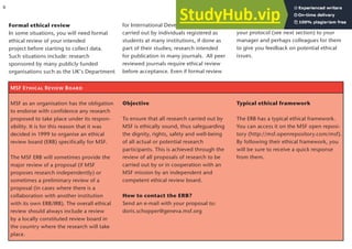 Formal ethical review
In some situations, you will need formal
ethical review of your intended
project before starting to collect data.
Such situations include: research
sponsored by many publicly funded
organisations such as the UK’s Department
MSF Ethical Review Board
MSF as an organisation has the obligation
to endorse with confidence any research
proposed to take place under its respon-
sibility. It is for this reason that it was
decided in 1999 to organise an ethical
review board (ERB) specifically for MSF.
The MSF ERB will sometimes provide the
major review of a proposal (if MSF
proposes research independently) or
sometimes a preliminary review of a
proposal (in cases where there is a
collaboration with another institution
with its own ERB/IRB). The overall ethical
review should always include a review
by a locally constituted review board in
the country where the research will take
place.
Objective
To ensure that all research carried out by
MSF is ethically sound, thus safeguarding
the dignity, rights, safety and well-being
of all actual or potential research
participants. This is achieved through the
review of all proposals of research to be
carried out by or in cooperation with an
MSF mission by an independent and
competent ethical review board.
How to contact the ERB?
Send an e-mail with your proposal to:
doris.schopper@geneva.msf.org
for International Development; research
carried out by individuals registered as
students at many institutions, if done as
part of their studies; research intended
for publication in many journals. All peer
reviewed journals require ethical review
before acceptance. Even if formal review
is not needed, it is good practice to give
your protocol (see next section) to your
manager and perhaps colleagues for them
to give you feedback on potential ethical
issues.
6
Typical ethical framework
The ERB has a typical ethical framework.
You can access it on the MSF open reposi-
tory (http://msf.openrepository.com/msf).
By following their ethical framework, you
will be sure to receive a quick response
from them.
 