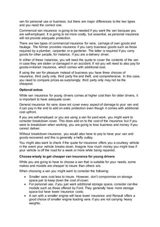 van for personal use or business, but there are major differences to the two types
and you need the correct one.
Commercial van insurance is going to be needed if you want the van because you
are self-employed. It is going to be more costly, but essential, as personal insurance
will not provide adequate protection.
There are two types of commercial insurance for vans, carriage of own goods and
haulage. The former provides insurance if you carry business goods such as those
required by a plumber, carpenter or a gardener. The latter is required if you carry
goods for other people, for instance, if you are a delivery driver.
In either of these instances, you will need the quote to cover the contents of the van
in case they are stolen or damaged in an accident. If not you will need to also pay for
goods-in-transit insurance, which comes with additional cost.
If using the van for pleasure instead of business you have three choices of
insurance, third party only, third party fire and theft, and comprehensive. In this case,
you need to compare prices as surprisingly; third party only may not be the
cheapest.
Optional extras
While van insurance for young drivers comes at higher cost than for older drivers, it
is important to have adequate cover.
General insurance for vans does not cover every aspect of damage to your van and
it can pay in the end to add on extra protection even though it comes with additional
cost upfront.
If you are self-employed or you are using a van for paid work, you might want to
consider breakdown cover. This does add on to the cost of the insurance but if you
were to breakdown when working, you are going to lose business and money if you
cannot deliver.
Without breakdown insurance, you would also have to pay to have your van and
goods recovered and this is generally a hefty outlay.
You might also want to check if the quote for insurance offers you a courtesy vehicle
in the event your vehicle breaks down. Imagine how much money you might lose if
your vehicle is off the road for a week or more while being repaired.
Choose wisely to get cheaper van insurance for young drivers
While you are going to have to choose a van that is suitable for your needs, some
makes and models are cheaper to insure than others are.
When choosing a van you might want to consider the following:
 Smaller vans cost less to insure. However, don’t compromise on storage
space just to keep down the cost of cover;
 For personal use, if you just want additional storage space, consider car-like
models such as those offered by Ford. They generally have more storage
space but have lower insurance costs;
 A van with a smaller engine will have lower insurance and Renault offers a
good choice of smaller engine loading vans if you are not carrying heavy
weights;
 