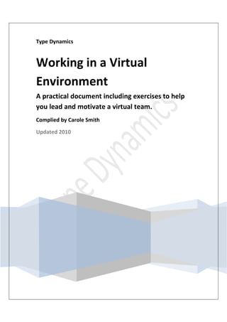 Type Dynamics


Working in a Virtual
Environment
A practical document including exercises to help
you lead and motivate a virtual team.
Complied by Carole Smith

Updated 2010
 