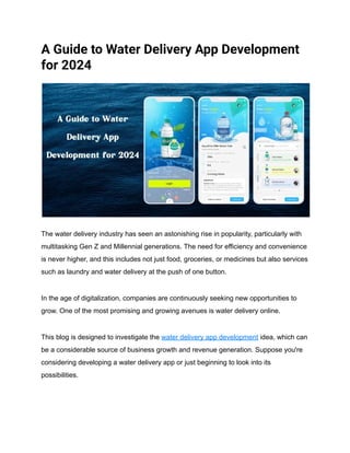 A Guide to Water Delivery App Development
for 2024
The water delivery industry has seen an astonishing rise in popularity, particularly with
multitasking Gen Z and Millennial generations. The need for efficiency and convenience
is never higher, and this includes not just food, groceries, or medicines but also services
such as laundry and water delivery at the push of one button.
In the age of digitalization, companies are continuously seeking new opportunities to
grow. One of the most promising and growing avenues is water delivery online.
This blog is designed to investigate the water delivery app development idea, which can
be a considerable source of business growth and revenue generation. Suppose you're
considering developing a water delivery app or just beginning to look into its
possibilities.
 