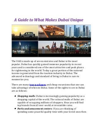 A Guide to What Makes Dubai Unique




The UAE is made up of seven emirates and Dubai is the most
popular. Dubai has quickly gained immense popularity in recent
years and is considered one of the most attractive and posh places
for sightseeing in the world. Today a great portion of the national
income is generated from the tourism industry in Dubai. The
advanced technology and standard of living in Dubai is sure to
mesmerize you.

There are many tour packages and cheap excursions that one can
take advantage of when in Dubai. Some of the sights to see in Dubai
are as follows:

  • Shopping malls: Dubai is increasingly gaining popularity as a
    shopping capital of the world. The colossal malls of Dubai are
    capable of occupying millions of shoppers. Hear you will find
    top brands from all over world at irresistible rates.
  • Parks and amusement centers: If you are thinking of
    spending some peaceful quality time with your loved ones then
 