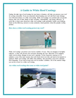 A Guide to White Roof Coatings
Finding the right type of roof coating for your home or business will help you preserve your roof
for as long as possible. If you are concerned about keeping your roof safe from water damage,
one of the best choices is a white roof coating. White roof coatings are a product that can provide
anyone with a lot of value thanks to their versatility, dependability, and energy efficiency. If
you’d like to learn more about how white roof coatings could potentially benefit your building,
check out the following answers to some commonly asked questions about this popular roofing
product.
How does a white roof coating protect my roof?
White roof coatings can protect your roof in a number of ways. They are designed to be highly
reflective, so they will prevent your roof from absorbing the sun’s ultraviolet (UV) radiation,
which can do serious damage to your roof’s materials. In fact, long-term exposure to UV
radiation is one of the main reasons why roofs break down over time and need to be repaired or
replaced. White roof coatings will deflect that radiation, thus preventing your roof’s materials
from degrading. If you want to keep your roof in excellent condition, one of the smartest things
you can do is invest in a white roof coating.
Are white roof coatings the same as white roof paint?
 