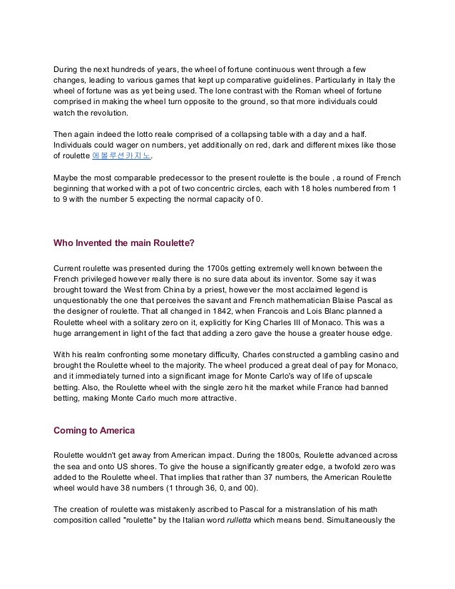 During the next hundreds of years, the wheel of fortune continuous went through a few
changes, leading to various games that kept up comparative guidelines. Particularly in Italy the
wheel of fortune was as yet being used. The lone contrast with the Roman wheel of fortune
comprised in making the wheel turn opposite to the ground, so that more individuals could
watch the revolution.
Then again indeed the lotto reale comprised of a collapsing table with a day and a half.
Individuals could wager on numbers, yet additionally on red, dark and different mixes like those
of roulette 에볼루션카지노.
Maybe the most comparable predecessor to the present roulette is the boule , a round of French
beginning that worked with a pot of two concentric circles, each with 18 holes numbered from 1
to 9 with the number 5 expecting the normal capacity of 0.
Who Invented the main Roulette?
Current roulette was presented during the 1700s getting extremely well known between the
French privileged however really there is no sure data about its inventor. Some say it was
brought toward the West from China by a priest, however the most acclaimed legend is
unquestionably the one that perceives the savant and French mathematician Blaise Pascal as
the designer of roulette. That all changed in 1842, when Francois and Lois Blanc planned a
Roulette wheel with a solitary zero on it, explicitly for King Charles III of Monaco. This was a
huge arrangement in light of the fact that adding a zero gave the house a greater house edge.
With his realm confronting some monetary difficulty, Charles constructed a gambling casino and
brought the Roulette wheel to the majority. The wheel produced a great deal of pay for Monaco,
and it immediately turned into a significant image for Monte Carlo's way of life of upscale
betting. Also, the Roulette wheel with the single zero hit the market while France had banned
betting, making Monte Carlo much more attractive.
Coming to America
Roulette wouldn't get away from American impact. During the 1800s, Roulette advanced across
the sea and onto US shores. To give the house a significantly greater edge, a twofold zero was
added to the Roulette wheel. That implies that rather than 37 numbers, the American Roulette
wheel would have 38 numbers (1 through 36, 0, and 00).
The creation of roulette was mistakenly ascribed to Pascal for a mistranslation of his math
composition called "roulette" by the Italian word rulletta which means bend. Simultaneously the
 