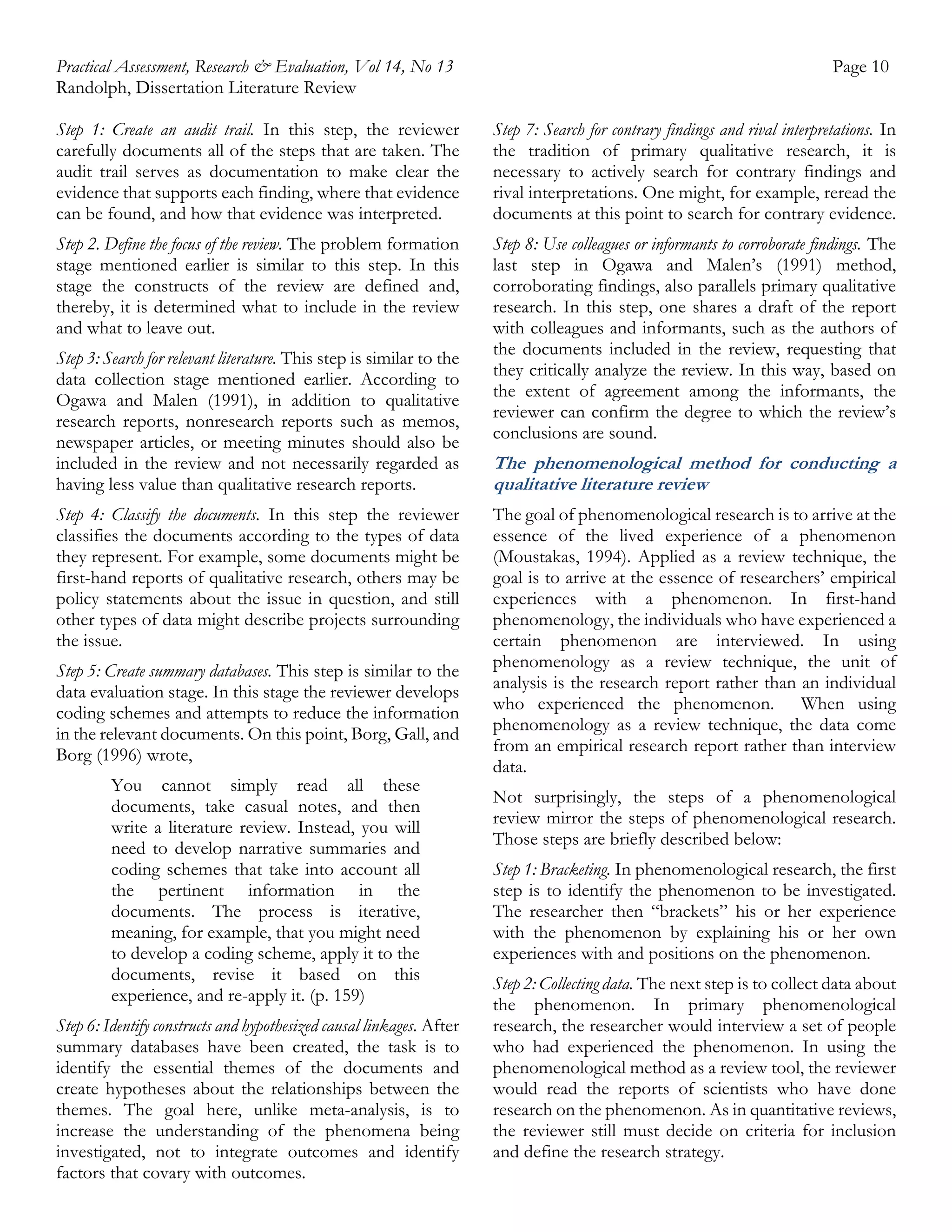 Practical Assessment, Research & Evaluation, Vol 14, No 13
Randolph, Dissertation Literature Review

Page 10

Step 1: Create an audit trail. In this step, the reviewer
carefully documents all of the steps that are taken. The
audit trail serves as documentation to make clear the
evidence that supports each finding, where that evidence
can be found, and how that evidence was interpreted.

Step 7: Search for contrary findings and rival interpretations. In
the tradition of primary qualitative research, it is
necessary to actively search for contrary findings and
rival interpretations. One might, for example, reread the
documents at this point to search for contrary evidence.

Step 2. Define the focus of the review. The problem formation
stage mentioned earlier is similar to this step. In this
stage the constructs of the review are defined and,
thereby, it is determined what to include in the review
and what to leave out.

Step 8: Use colleagues or informants to corroborate findings. The
last step in Ogawa and Malen’s (1991) method,
corroborating findings, also parallels primary qualitative
research. In this step, one shares a draft of the report
with colleagues and informants, such as the authors of
the documents included in the review, requesting that
they critically analyze the review. In this way, based on
the extent of agreement among the informants, the
reviewer can confirm the degree to which the review’s
conclusions are sound.

Step 3: Search for relevant literature. This step is similar to the
data collection stage mentioned earlier. According to
Ogawa and Malen (1991), in addition to qualitative
research reports, nonresearch reports such as memos,
newspaper articles, or meeting minutes should also be
included in the review and not necessarily regarded as
having less value than qualitative research reports.
Step 4: Classify the documents. In this step the reviewer
classifies the documents according to the types of data
they represent. For example, some documents might be
first-hand reports of qualitative research, others may be
policy statements about the issue in question, and still
other types of data might describe projects surrounding
the issue.
Step 5: Create summary databases. This step is similar to the
data evaluation stage. In this stage the reviewer develops
coding schemes and attempts to reduce the information
in the relevant documents. On this point, Borg, Gall, and
Borg (1996) wrote,
You cannot simply read all these
documents, take casual notes, and then
write a literature review. Instead, you will
need to develop narrative summaries and
coding schemes that take into account all
the pertinent information in the
documents. The process is iterative,
meaning, for example, that you might need
to develop a coding scheme, apply it to the
documents, revise it based on this
experience, and re-apply it. (p. 159)
Step 6: Identify constructs and hypothesized causal linkages. After
summary databases have been created, the task is to
identify the essential themes of the documents and
create hypotheses about the relationships between the
themes. The goal here, unlike meta-analysis, is to
increase the understanding of the phenomena being
investigated, not to integrate outcomes and identify
factors that covary with outcomes.

The phenomenological method for conducting a
qualitative literature review
The goal of phenomenological research is to arrive at the
essence of the lived experience of a phenomenon
(Moustakas, 1994). Applied as a review technique, the
goal is to arrive at the essence of researchers’ empirical
experiences with a phenomenon. In first-hand
phenomenology, the individuals who have experienced a
certain phenomenon are interviewed. In using
phenomenology as a review technique, the unit of
analysis is the research report rather than an individual
who experienced the phenomenon. When using
phenomenology as a review technique, the data come
from an empirical research report rather than interview
data.
Not surprisingly, the steps of a phenomenological
review mirror the steps of phenomenological research.
Those steps are briefly described below:
Step 1: Bracketing. In phenomenological research, the first
step is to identify the phenomenon to be investigated.
The researcher then “brackets” his or her experience
with the phenomenon by explaining his or her own
experiences with and positions on the phenomenon.
Step 2: Collecting data. The next step is to collect data about
the phenomenon. In primary phenomenological
research, the researcher would interview a set of people
who had experienced the phenomenon. In using the
phenomenological method as a review tool, the reviewer
would read the reports of scientists who have done
research on the phenomenon. As in quantitative reviews,
the reviewer still must decide on criteria for inclusion
and define the research strategy.

 