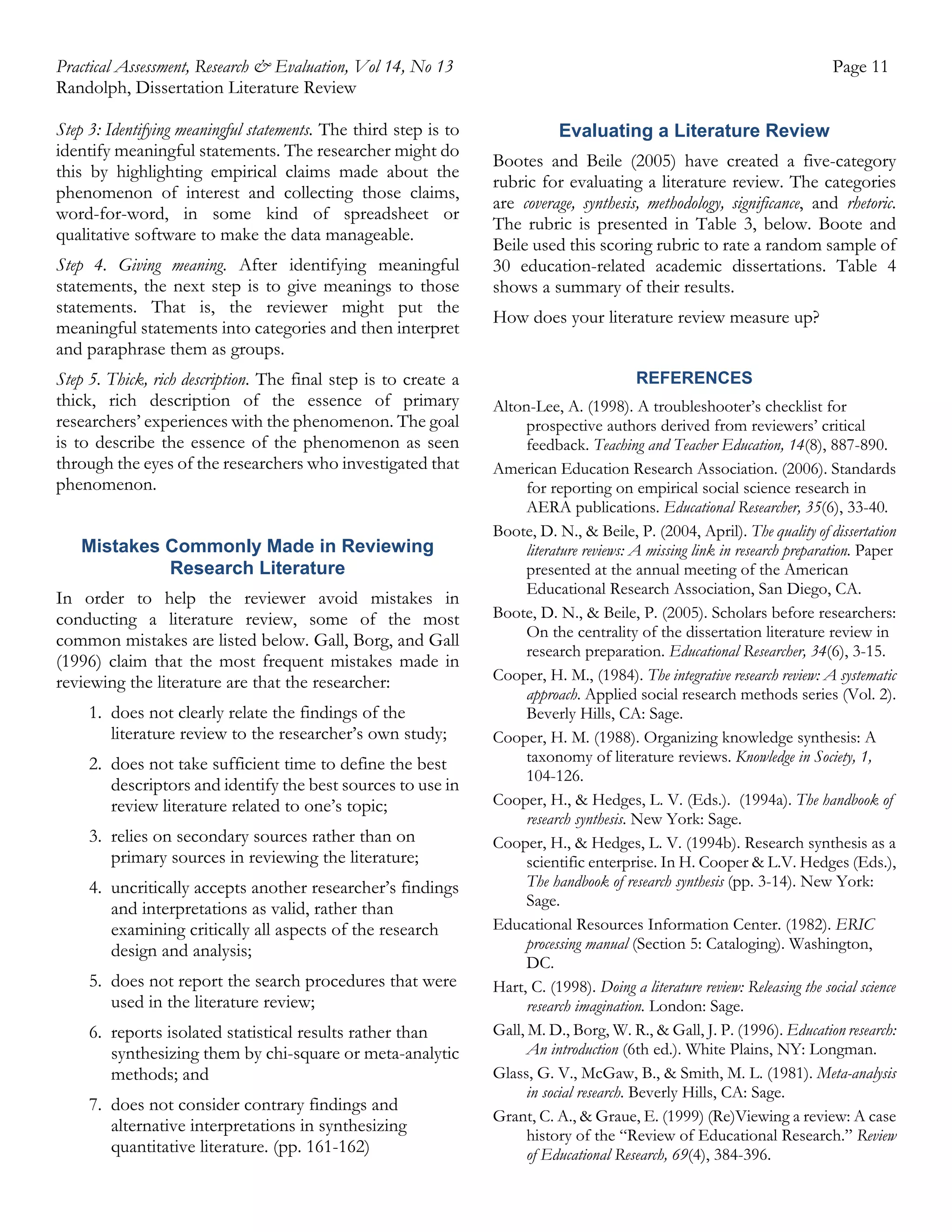 Practical Assessment, Research & Evaluation, Vol 14, No 13
Randolph, Dissertation Literature Review
Step 3: Identifying meaningful statements. The third step is to
identify meaningful statements. The researcher might do
this by highlighting empirical claims made about the
phenomenon of interest and collecting those claims,
word-for-word, in some kind of spreadsheet or
qualitative software to make the data manageable.
Step 4. Giving meaning. After identifying meaningful
statements, the next step is to give meanings to those
statements. That is, the reviewer might put the
meaningful statements into categories and then interpret
and paraphrase them as groups.
Step 5. Thick, rich description. The final step is to create a
thick, rich description of the essence of primary
researchers’ experiences with the phenomenon. The goal
is to describe the essence of the phenomenon as seen
through the eyes of the researchers who investigated that
phenomenon.
Mistakes Commonly Made in Reviewing
Research Literature
In order to help the reviewer avoid mistakes in
conducting a literature review, some of the most
common mistakes are listed below. Gall, Borg, and Gall
(1996) claim that the most frequent mistakes made in
reviewing the literature are that the researcher:
1. does not clearly relate the findings of the
literature review to the researcher’s own study;
2. does not take sufficient time to define the best
descriptors and identify the best sources to use in
review literature related to one’s topic;
3. relies on secondary sources rather than on
primary sources in reviewing the literature;
4. uncritically accepts another researcher’s findings
and interpretations as valid, rather than
examining critically all aspects of the research
design and analysis;
5. does not report the search procedures that were
used in the literature review;
6. reports isolated statistical results rather than
synthesizing them by chi-square or meta-analytic
methods; and
7. does not consider contrary findings and
alternative interpretations in synthesizing
quantitative literature. (pp. 161-162)

Page 11
Evaluating a Literature Review
Bootes and Beile (2005) have created a five-category
rubric for evaluating a literature review. The categories
are coverage, synthesis, methodology, significance, and rhetoric.
The rubric is presented in Table 3, below. Boote and
Beile used this scoring rubric to rate a random sample of
30 education-related academic dissertations. Table 4
shows a summary of their results.
How does your literature review measure up?
REFERENCES
Alton-Lee, A. (1998). A troubleshooter’s checklist for
prospective authors derived from reviewers’ critical
feedback. Teaching and Teacher Education, 14(8), 887-890.
American Education Research Association. (2006). Standards
for reporting on empirical social science research in
AERA publications. Educational Researcher, 35(6), 33-40.
Boote, D. N., & Beile, P. (2004, April). The quality of dissertation
literature reviews: A missing link in research preparation. Paper
presented at the annual meeting of the American
Educational Research Association, San Diego, CA.
Boote, D. N., & Beile, P. (2005). Scholars before researchers:
On the centrality of the dissertation literature review in
research preparation. Educational Researcher, 34(6), 3-15.
Cooper, H. M., (1984). The integrative research review: A systematic
approach. Applied social research methods series (Vol. 2).
Beverly Hills, CA: Sage.
Cooper, H. M. (1988). Organizing knowledge synthesis: A
taxonomy of literature reviews. Knowledge in Society, 1,
104-126.
Cooper, H., & Hedges, L. V. (Eds.). (1994a). The handbook of
research synthesis. New York: Sage.
Cooper, H., & Hedges, L. V. (1994b). Research synthesis as a
scientific enterprise. In H. Cooper & L.V. Hedges (Eds.),
The handbook of research synthesis (pp. 3-14). New York:
Sage.
Educational Resources Information Center. (1982). ERIC
processing manual (Section 5: Cataloging). Washington,
DC.
Hart, C. (1998). Doing a literature review: Releasing the social science
research imagination. London: Sage.
Gall, M. D., Borg, W. R., & Gall, J. P. (1996). Education research:
An introduction (6th ed.). White Plains, NY: Longman.
Glass, G. V., McGaw, B., & Smith, M. L. (1981). Meta-analysis
in social research. Beverly Hills, CA: Sage.
Grant, C. A., & Graue, E. (1999) (Re)Viewing a review: A case
history of the “Review of Educational Research.” Review
of Educational Research, 69(4), 384-396.

 