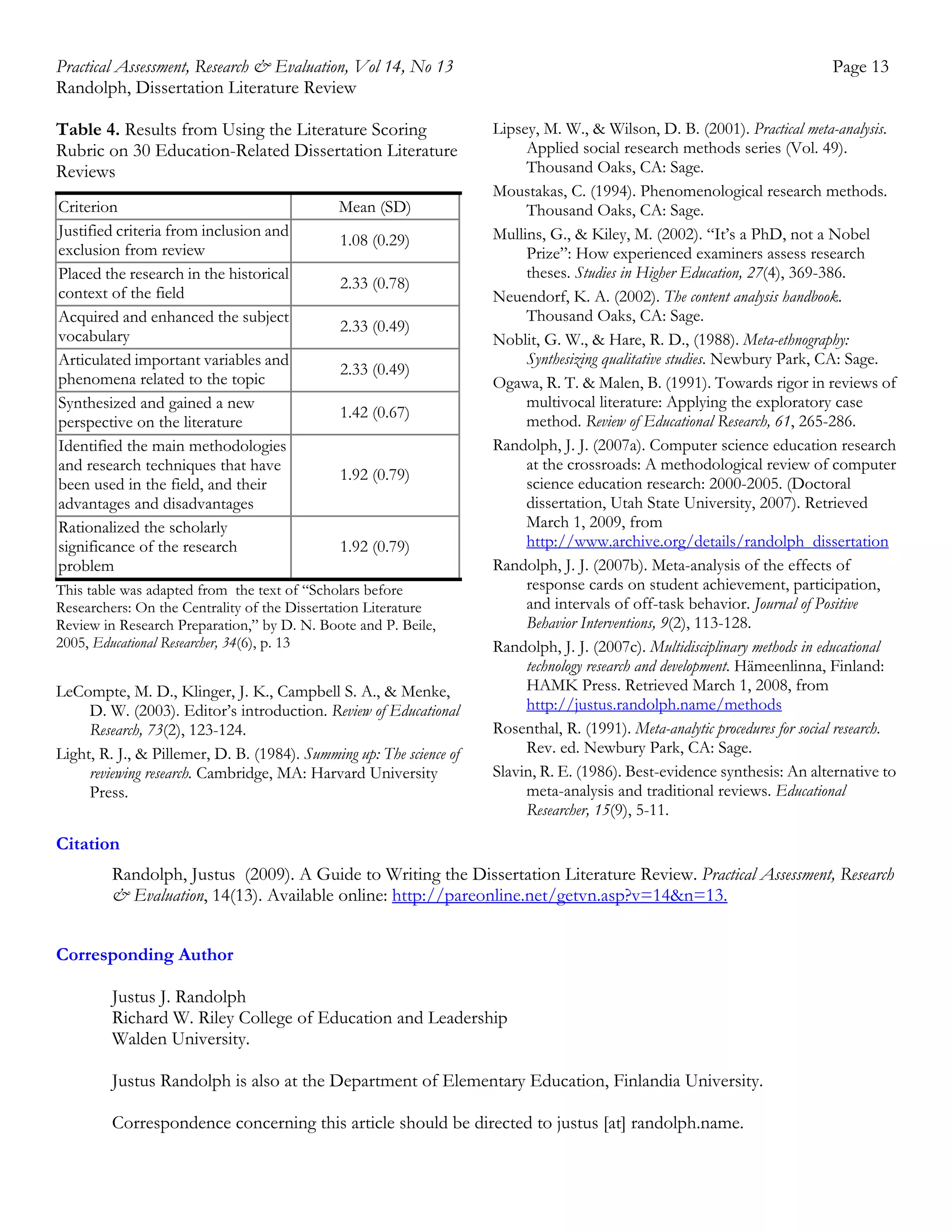 Practical Assessment, Research & Evaluation, Vol 14, No 13
Randolph, Dissertation Literature Review
Table 4. Results from Using the Literature Scoring
Rubric on 30 Education-Related Dissertation Literature
Reviews
Criterion
Justified criteria from inclusion and
exclusion from review
Placed the research in the historical
context of the field
Acquired and enhanced the subject
vocabulary
Articulated important variables and
phenomena related to the topic
Synthesized and gained a new
perspective on the literature
Identified the main methodologies
and research techniques that have
been used in the field, and their
advantages and disadvantages
Rationalized the scholarly
significance of the research
problem

Mean (SD)
1.08 (0.29)
2.33 (0.78)
2.33 (0.49)
2.33 (0.49)
1.42 (0.67)

1.92 (0.79)

1.92 (0.79)

This table was adapted from the text of “Scholars before
Researchers: On the Centrality of the Dissertation Literature
Review in Research Preparation,” by D. N. Boote and P. Beile,
2005, Educational Researcher, 34(6), p. 13

LeCompte, M. D., Klinger, J. K., Campbell S. A., & Menke,
D. W. (2003). Editor’s introduction. Review of Educational
Research, 73(2), 123-124.
Light, R. J., & Pillemer, D. B. (1984). Summing up: The science of
reviewing research. Cambridge, MA: Harvard University
Press.

Page 13
Lipsey, M. W., & Wilson, D. B. (2001). Practical meta-analysis.
Applied social research methods series (Vol. 49).
Thousand Oaks, CA: Sage.
Moustakas, C. (1994). Phenomenological research methods.
Thousand Oaks, CA: Sage.
Mullins, G., & Kiley, M. (2002). “It’s a PhD, not a Nobel
Prize”: How experienced examiners assess research
theses. Studies in Higher Education, 27(4), 369-386.
Neuendorf, K. A. (2002). The content analysis handbook.
Thousand Oaks, CA: Sage.
Noblit, G. W., & Hare, R. D., (1988). Meta-ethnography:
Synthesizing qualitative studies. Newbury Park, CA: Sage.
Ogawa, R. T. & Malen, B. (1991). Towards rigor in reviews of
multivocal literature: Applying the exploratory case
method. Review of Educational Research, 61, 265-286.
Randolph, J. J. (2007a). Computer science education research
at the crossroads: A methodological review of computer
science education research: 2000-2005. (Doctoral
dissertation, Utah State University, 2007). Retrieved
March 1, 2009, from
http://www.archive.org/details/randolph_dissertation
Randolph, J. J. (2007b). Meta-analysis of the effects of
response cards on student achievement, participation,
and intervals of off-task behavior. Journal of Positive
Behavior Interventions, 9(2), 113-128.
Randolph, J. J. (2007c). Multidisciplinary methods in educational
technology research and development. Hämeenlinna, Finland:
HAMK Press. Retrieved March 1, 2008, from
http://justus.randolph.name/methods
Rosenthal, R. (1991). Meta-analytic procedures for social research.
Rev. ed. Newbury Park, CA: Sage.
Slavin, R. E. (1986). Best-evidence synthesis: An alternative to
meta-analysis and traditional reviews. Educational
Researcher, 15(9), 5-11.

Citation
Randolph, Justus (2009). A Guide to Writing the Dissertation Literature Review. Practical Assessment, Research
& Evaluation, 14(13). Available online: http://pareonline.net/getvn.asp?v=14&n=13.
Corresponding Author
Justus J. Randolph
Richard W. Riley College of Education and Leadership
Walden University.
Justus Randolph is also at the Department of Elementary Education, Finlandia University.
Correspondence concerning this article should be directed to justus [at] randolph.name.

 
