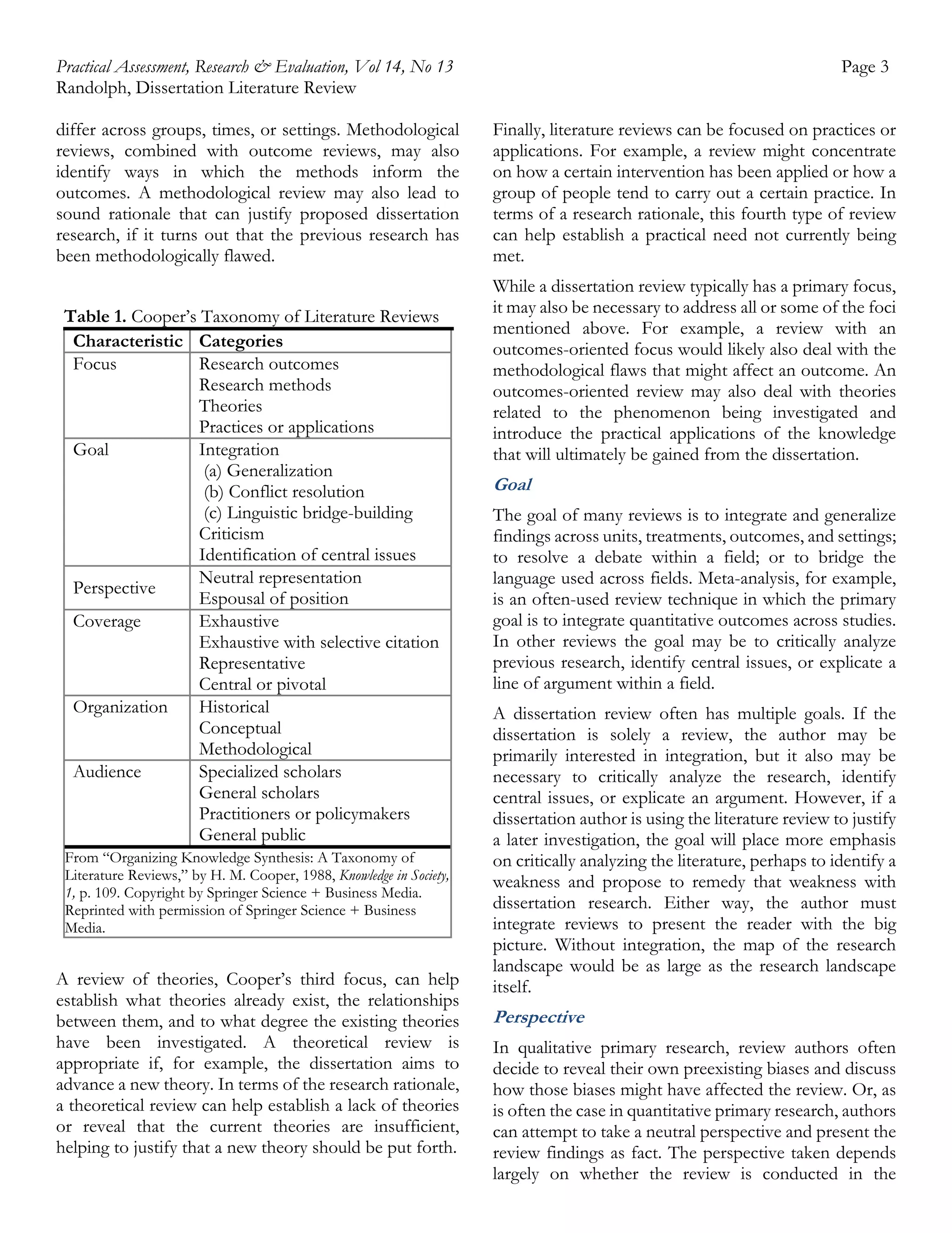 Practical Assessment, Research & Evaluation, Vol 14, No 13
Randolph, Dissertation Literature Review
differ across groups, times, or settings. Methodological
reviews, combined with outcome reviews, may also
identify ways in which the methods inform the
outcomes. A methodological review may also lead to
sound rationale that can justify proposed dissertation
research, if it turns out that the previous research has
been methodologically flawed.
Table 1. Cooper’s Taxonomy of Literature Reviews
Characteristic Categories
Focus
Research outcomes
Research methods
Theories
Practices or applications
Goal
Integration
(a) Generalization
(b) Conflict resolution
(c) Linguistic bridge-building
Criticism
Identification of central issues
Neutral representation
Perspective
Espousal of position
Coverage
Exhaustive
Exhaustive with selective citation
Representative
Central or pivotal
Organization
Historical
Conceptual
Methodological
Audience
Specialized scholars
General scholars
Practitioners or policymakers
General public
From “Organizing Knowledge Synthesis: A Taxonomy of
Literature Reviews,” by H. M. Cooper, 1988, Knowledge in Society,
1, p. 109. Copyright by Springer Science + Business Media.
Reprinted with permission of Springer Science + Business
Media.

A review of theories, Cooper’s third focus, can help
establish what theories already exist, the relationships
between them, and to what degree the existing theories
have been investigated. A theoretical review is
appropriate if, for example, the dissertation aims to
advance a new theory. In terms of the research rationale,
a theoretical review can help establish a lack of theories
or reveal that the current theories are insufficient,
helping to justify that a new theory should be put forth.

Page 3
Finally, literature reviews can be focused on practices or
applications. For example, a review might concentrate
on how a certain intervention has been applied or how a
group of people tend to carry out a certain practice. In
terms of a research rationale, this fourth type of review
can help establish a practical need not currently being
met.
While a dissertation review typically has a primary focus,
it may also be necessary to address all or some of the foci
mentioned above. For example, a review with an
outcomes-oriented focus would likely also deal with the
methodological flaws that might affect an outcome. An
outcomes-oriented review may also deal with theories
related to the phenomenon being investigated and
introduce the practical applications of the knowledge
that will ultimately be gained from the dissertation.

Goal
The goal of many reviews is to integrate and generalize
findings across units, treatments, outcomes, and settings;
to resolve a debate within a field; or to bridge the
language used across fields. Meta-analysis, for example,
is an often-used review technique in which the primary
goal is to integrate quantitative outcomes across studies.
In other reviews the goal may be to critically analyze
previous research, identify central issues, or explicate a
line of argument within a field.
A dissertation review often has multiple goals. If the
dissertation is solely a review, the author may be
primarily interested in integration, but it also may be
necessary to critically analyze the research, identify
central issues, or explicate an argument. However, if a
dissertation author is using the literature review to justify
a later investigation, the goal will place more emphasis
on critically analyzing the literature, perhaps to identify a
weakness and propose to remedy that weakness with
dissertation research. Either way, the author must
integrate reviews to present the reader with the big
picture. Without integration, the map of the research
landscape would be as large as the research landscape
itself.

Perspective
In qualitative primary research, review authors often
decide to reveal their own preexisting biases and discuss
how those biases might have affected the review. Or, as
is often the case in quantitative primary research, authors
can attempt to take a neutral perspective and present the
review findings as fact. The perspective taken depends
largely on whether the review is conducted in the

 