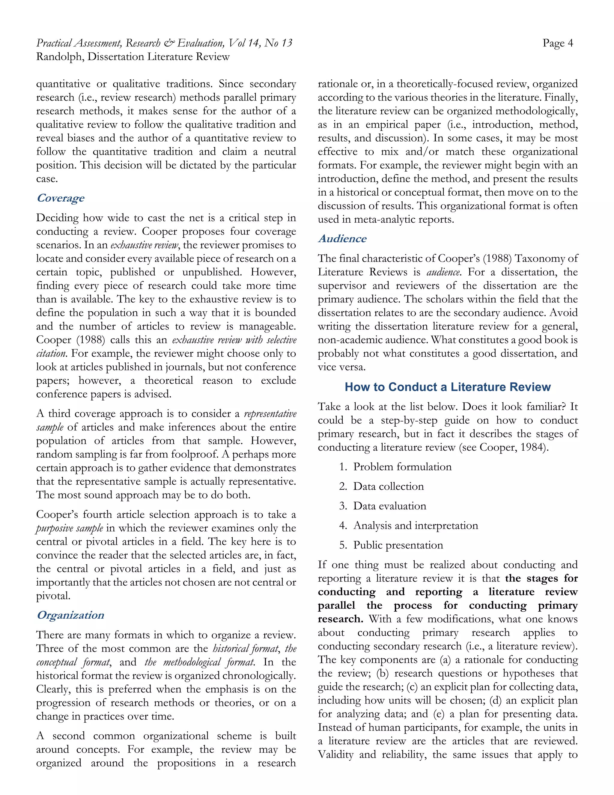 Practical Assessment, Research & Evaluation, Vol 14, No 13
Randolph, Dissertation Literature Review
quantitative or qualitative traditions. Since secondary
research (i.e., review research) methods parallel primary
research methods, it makes sense for the author of a
qualitative review to follow the qualitative tradition and
reveal biases and the author of a quantitative review to
follow the quantitative tradition and claim a neutral
position. This decision will be dictated by the particular
case.

Coverage
Deciding how wide to cast the net is a critical step in
conducting a review. Cooper proposes four coverage
scenarios. In an exhaustive review, the reviewer promises to
locate and consider every available piece of research on a
certain topic, published or unpublished. However,
finding every piece of research could take more time
than is available. The key to the exhaustive review is to
define the population in such a way that it is bounded
and the number of articles to review is manageable.
Cooper (1988) calls this an exhaustive review with selective
citation. For example, the reviewer might choose only to
look at articles published in journals, but not conference
papers; however, a theoretical reason to exclude
conference papers is advised.
A third coverage approach is to consider a representative
sample of articles and make inferences about the entire
population of articles from that sample. However,
random sampling is far from foolproof. A perhaps more
certain approach is to gather evidence that demonstrates
that the representative sample is actually representative.
The most sound approach may be to do both.
Cooper’s fourth article selection approach is to take a
purposive sample in which the reviewer examines only the
central or pivotal articles in a field. The key here is to
convince the reader that the selected articles are, in fact,
the central or pivotal articles in a field, and just as
importantly that the articles not chosen are not central or
pivotal.

Organization
There are many formats in which to organize a review.
Three of the most common are the historical format, the
conceptual format, and the methodological format. In the
historical format the review is organized chronologically.
Clearly, this is preferred when the emphasis is on the
progression of research methods or theories, or on a
change in practices over time.
A second common organizational scheme is built
around concepts. For example, the review may be
organized around the propositions in a research

Page 4
rationale or, in a theoretically-focused review, organized
according to the various theories in the literature. Finally,
the literature review can be organized methodologically,
as in an empirical paper (i.e., introduction, method,
results, and discussion). In some cases, it may be most
effective to mix and/or match these organizational
formats. For example, the reviewer might begin with an
introduction, define the method, and present the results
in a historical or conceptual format, then move on to the
discussion of results. This organizational format is often
used in meta-analytic reports.

Audience
The final characteristic of Cooper’s (1988) Taxonomy of
Literature Reviews is audience. For a dissertation, the
supervisor and reviewers of the dissertation are the
primary audience. The scholars within the field that the
dissertation relates to are the secondary audience. Avoid
writing the dissertation literature review for a general,
non-academic audience. What constitutes a good book is
probably not what constitutes a good dissertation, and
vice versa.
How to Conduct a Literature Review
Take a look at the list below. Does it look familiar? It
could be a step-by-step guide on how to conduct
primary research, but in fact it describes the stages of
conducting a literature review (see Cooper, 1984).
1. Problem formulation
2. Data collection
3. Data evaluation
4. Analysis and interpretation
5. Public presentation
If one thing must be realized about conducting and
reporting a literature review it is that the stages for
conducting and reporting a literature review
parallel the process for conducting primary
research. With a few modifications, what one knows
about conducting primary research applies to
conducting secondary research (i.e., a literature review).
The key components are (a) a rationale for conducting
the review; (b) research questions or hypotheses that
guide the research; (c) an explicit plan for collecting data,
including how units will be chosen; (d) an explicit plan
for analyzing data; and (e) a plan for presenting data.
Instead of human participants, for example, the units in
a literature review are the articles that are reviewed.
Validity and reliability, the same issues that apply to

 