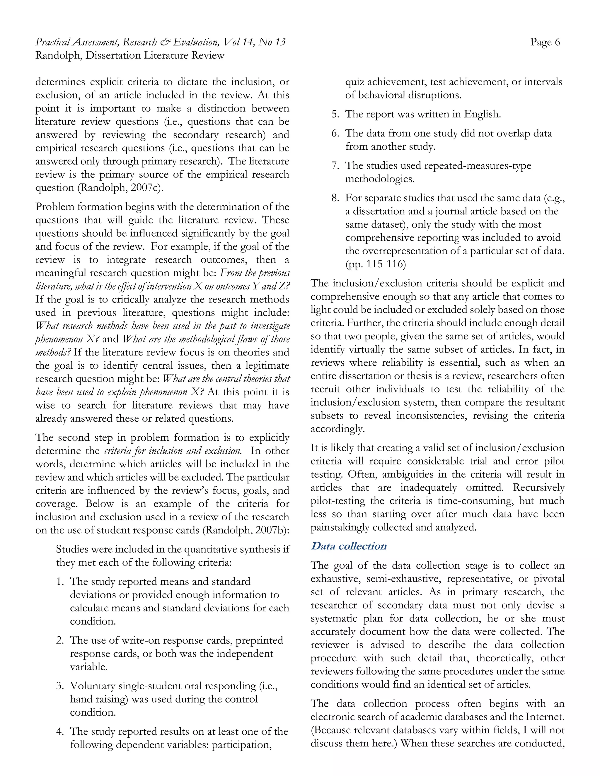 Practical Assessment, Research & Evaluation, Vol 14, No 13
Randolph, Dissertation Literature Review
determines explicit criteria to dictate the inclusion, or
exclusion, of an article included in the review. At this
point it is important to make a distinction between
literature review questions (i.e., questions that can be
answered by reviewing the secondary research) and
empirical research questions (i.e., questions that can be
answered only through primary research). The literature
review is the primary source of the empirical research
question (Randolph, 2007c).
Problem formation begins with the determination of the
questions that will guide the literature review. These
questions should be influenced significantly by the goal
and focus of the review. For example, if the goal of the
review is to integrate research outcomes, then a
meaningful research question might be: From the previous
literature, what is the effect of intervention X on outcomes Y and Z?
If the goal is to critically analyze the research methods
used in previous literature, questions might include:
What research methods have been used in the past to investigate
phenomenon X? and What are the methodological flaws of those
methods? If the literature review focus is on theories and
the goal is to identify central issues, then a legitimate
research question might be: What are the central theories that
have been used to explain phenomenon X? At this point it is
wise to search for literature reviews that may have
already answered these or related questions.
The second step in problem formation is to explicitly
determine the criteria for inclusion and exclusion. In other
words, determine which articles will be included in the
review and which articles will be excluded. The particular
criteria are influenced by the review’s focus, goals, and
coverage. Below is an example of the criteria for
inclusion and exclusion used in a review of the research
on the use of student response cards (Randolph, 2007b):
Studies were included in the quantitative synthesis if
they met each of the following criteria:
1. The study reported means and standard
deviations or provided enough information to
calculate means and standard deviations for each
condition.
2. The use of write-on response cards, preprinted
response cards, or both was the independent
variable.
3. Voluntary single-student oral responding (i.e.,
hand raising) was used during the control
condition.
4. The study reported results on at least one of the
following dependent variables: participation,

Page 6
quiz achievement, test achievement, or intervals
of behavioral disruptions.
5. The report was written in English.
6. The data from one study did not overlap data
from another study.
7. The studies used repeated-measures-type
methodologies.
8. For separate studies that used the same data (e.g.,
a dissertation and a journal article based on the
same dataset), only the study with the most
comprehensive reporting was included to avoid
the overrepresentation of a particular set of data.
(pp. 115-116)
The inclusion/exclusion criteria should be explicit and
comprehensive enough so that any article that comes to
light could be included or excluded solely based on those
criteria. Further, the criteria should include enough detail
so that two people, given the same set of articles, would
identify virtually the same subset of articles. In fact, in
reviews where reliability is essential, such as when an
entire dissertation or thesis is a review, researchers often
recruit other individuals to test the reliability of the
inclusion/exclusion system, then compare the resultant
subsets to reveal inconsistencies, revising the criteria
accordingly.
It is likely that creating a valid set of inclusion/exclusion
criteria will require considerable trial and error pilot
testing. Often, ambiguities in the criteria will result in
articles that are inadequately omitted. Recursively
pilot-testing the criteria is time-consuming, but much
less so than starting over after much data have been
painstakingly collected and analyzed.

Data collection
The goal of the data collection stage is to collect an
exhaustive, semi-exhaustive, representative, or pivotal
set of relevant articles. As in primary research, the
researcher of secondary data must not only devise a
systematic plan for data collection, he or she must
accurately document how the data were collected. The
reviewer is advised to describe the data collection
procedure with such detail that, theoretically, other
reviewers following the same procedures under the same
conditions would find an identical set of articles.
The data collection process often begins with an
electronic search of academic databases and the Internet.
(Because relevant databases vary within fields, I will not
discuss them here.) When these searches are conducted,

 