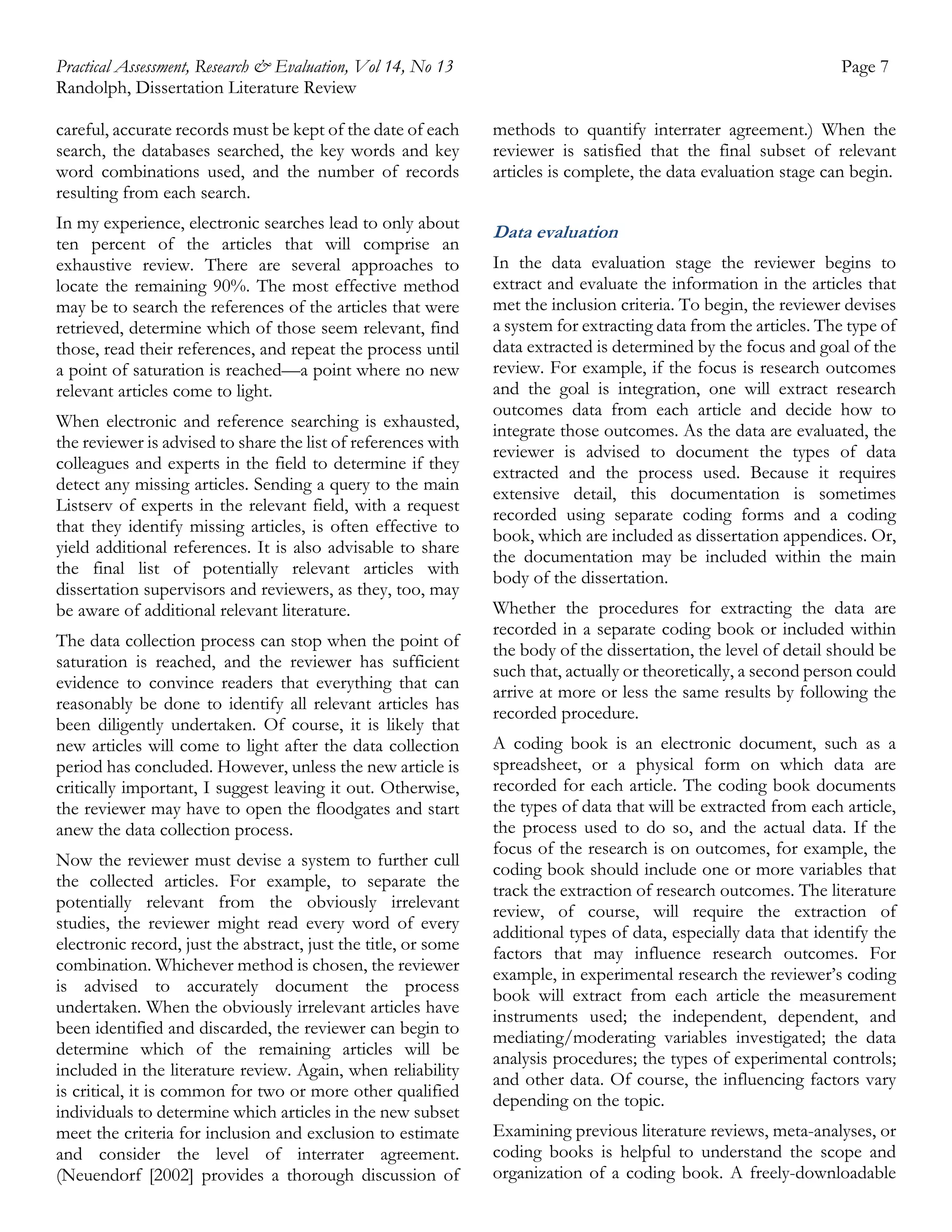 Practical Assessment, Research & Evaluation, Vol 14, No 13
Randolph, Dissertation Literature Review

Page 7

careful, accurate records must be kept of the date of each
search, the databases searched, the key words and key
word combinations used, and the number of records
resulting from each search.

methods to quantify interrater agreement.) When the
reviewer is satisfied that the final subset of relevant
articles is complete, the data evaluation stage can begin.

In my experience, electronic searches lead to only about
ten percent of the articles that will comprise an
exhaustive review. There are several approaches to
locate the remaining 90%. The most effective method
may be to search the references of the articles that were
retrieved, determine which of those seem relevant, find
those, read their references, and repeat the process until
a point of saturation is reached—a point where no new
relevant articles come to light.

Data evaluation

When electronic and reference searching is exhausted,
the reviewer is advised to share the list of references with
colleagues and experts in the field to determine if they
detect any missing articles. Sending a query to the main
Listserv of experts in the relevant field, with a request
that they identify missing articles, is often effective to
yield additional references. It is also advisable to share
the final list of potentially relevant articles with
dissertation supervisors and reviewers, as they, too, may
be aware of additional relevant literature.
The data collection process can stop when the point of
saturation is reached, and the reviewer has sufficient
evidence to convince readers that everything that can
reasonably be done to identify all relevant articles has
been diligently undertaken. Of course, it is likely that
new articles will come to light after the data collection
period has concluded. However, unless the new article is
critically important, I suggest leaving it out. Otherwise,
the reviewer may have to open the floodgates and start
anew the data collection process.
Now the reviewer must devise a system to further cull
the collected articles. For example, to separate the
potentially relevant from the obviously irrelevant
studies, the reviewer might read every word of every
electronic record, just the abstract, just the title, or some
combination. Whichever method is chosen, the reviewer
is advised to accurately document the process
undertaken. When the obviously irrelevant articles have
been identified and discarded, the reviewer can begin to
determine which of the remaining articles will be
included in the literature review. Again, when reliability
is critical, it is common for two or more other qualified
individuals to determine which articles in the new subset
meet the criteria for inclusion and exclusion to estimate
and consider the level of interrater agreement.
(Neuendorf [2002] provides a thorough discussion of

In the data evaluation stage the reviewer begins to
extract and evaluate the information in the articles that
met the inclusion criteria. To begin, the reviewer devises
a system for extracting data from the articles. The type of
data extracted is determined by the focus and goal of the
review. For example, if the focus is research outcomes
and the goal is integration, one will extract research
outcomes data from each article and decide how to
integrate those outcomes. As the data are evaluated, the
reviewer is advised to document the types of data
extracted and the process used. Because it requires
extensive detail, this documentation is sometimes
recorded using separate coding forms and a coding
book, which are included as dissertation appendices. Or,
the documentation may be included within the main
body of the dissertation.
Whether the procedures for extracting the data are
recorded in a separate coding book or included within
the body of the dissertation, the level of detail should be
such that, actually or theoretically, a second person could
arrive at more or less the same results by following the
recorded procedure.
A coding book is an electronic document, such as a
spreadsheet, or a physical form on which data are
recorded for each article. The coding book documents
the types of data that will be extracted from each article,
the process used to do so, and the actual data. If the
focus of the research is on outcomes, for example, the
coding book should include one or more variables that
track the extraction of research outcomes. The literature
review, of course, will require the extraction of
additional types of data, especially data that identify the
factors that may influence research outcomes. For
example, in experimental research the reviewer’s coding
book will extract from each article the measurement
instruments used; the independent, dependent, and
mediating/moderating variables investigated; the data
analysis procedures; the types of experimental controls;
and other data. Of course, the influencing factors vary
depending on the topic.
Examining previous literature reviews, meta-analyses, or
coding books is helpful to understand the scope and
organization of a coding book. A freely-downloadable

 