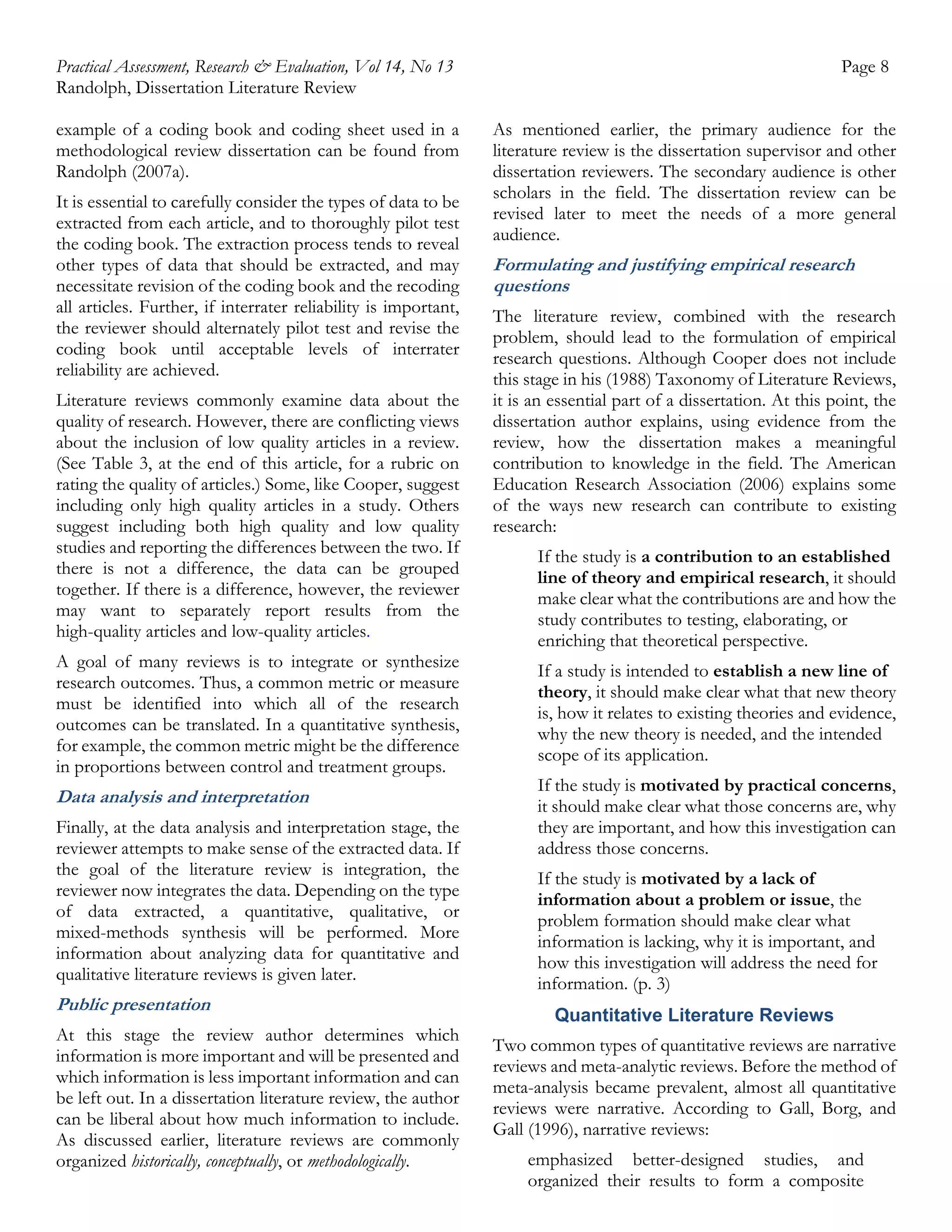 Practical Assessment, Research & Evaluation, Vol 14, No 13
Randolph, Dissertation Literature Review
example of a coding book and coding sheet used in a
methodological review dissertation can be found from
Randolph (2007a).
It is essential to carefully consider the types of data to be
extracted from each article, and to thoroughly pilot test
the coding book. The extraction process tends to reveal
other types of data that should be extracted, and may
necessitate revision of the coding book and the recoding
all articles. Further, if interrater reliability is important,
the reviewer should alternately pilot test and revise the
coding book until acceptable levels of interrater
reliability are achieved.
Literature reviews commonly examine data about the
quality of research. However, there are conflicting views
about the inclusion of low quality articles in a review.
(See Table 3, at the end of this article, for a rubric on
rating the quality of articles.) Some, like Cooper, suggest
including only high quality articles in a study. Others
suggest including both high quality and low quality
studies and reporting the differences between the two. If
there is not a difference, the data can be grouped
together. If there is a difference, however, the reviewer
may want to separately report results from the
high-quality articles and low-quality articles.
A goal of many reviews is to integrate or synthesize
research outcomes. Thus, a common metric or measure
must be identified into which all of the research
outcomes can be translated. In a quantitative synthesis,
for example, the common metric might be the difference
in proportions between control and treatment groups.

Data analysis and interpretation
Finally, at the data analysis and interpretation stage, the
reviewer attempts to make sense of the extracted data. If
the goal of the literature review is integration, the
reviewer now integrates the data. Depending on the type
of data extracted, a quantitative, qualitative, or
mixed-methods synthesis will be performed. More
information about analyzing data for quantitative and
qualitative literature reviews is given later.

Public presentation
At this stage the review author determines which
information is more important and will be presented and
which information is less important information and can
be left out. In a dissertation literature review, the author
can be liberal about how much information to include.
As discussed earlier, literature reviews are commonly
organized historically, conceptually, or methodologically.

Page 8
As mentioned earlier, the primary audience for the
literature review is the dissertation supervisor and other
dissertation reviewers. The secondary audience is other
scholars in the field. The dissertation review can be
revised later to meet the needs of a more general
audience.

Formulating and justifying empirical research
questions
The literature review, combined with the research
problem, should lead to the formulation of empirical
research questions. Although Cooper does not include
this stage in his (1988) Taxonomy of Literature Reviews,
it is an essential part of a dissertation. At this point, the
dissertation author explains, using evidence from the
review, how the dissertation makes a meaningful
contribution to knowledge in the field. The American
Education Research Association (2006) explains some
of the ways new research can contribute to existing
research:
If the study is a contribution to an established
line of theory and empirical research, it should
make clear what the contributions are and how the
study contributes to testing, elaborating, or
enriching that theoretical perspective.
If a study is intended to establish a new line of
theory, it should make clear what that new theory
is, how it relates to existing theories and evidence,
why the new theory is needed, and the intended
scope of its application.
If the study is motivated by practical concerns,
it should make clear what those concerns are, why
they are important, and how this investigation can
address those concerns.
If the study is motivated by a lack of
information about a problem or issue, the
problem formation should make clear what
information is lacking, why it is important, and
how this investigation will address the need for
information. (p. 3)
Quantitative Literature Reviews
Two common types of quantitative reviews are narrative
reviews and meta-analytic reviews. Before the method of
meta-analysis became prevalent, almost all quantitative
reviews were narrative. According to Gall, Borg, and
Gall (1996), narrative reviews:
emphasized better-designed studies, and
organized their results to form a composite

 