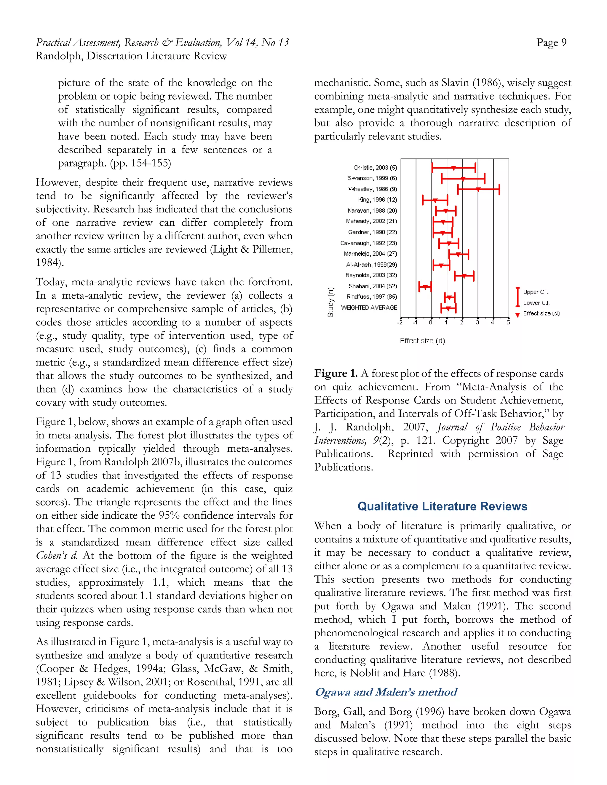 Practical Assessment, Research & Evaluation, Vol 14, No 13
Randolph, Dissertation Literature Review
picture of the state of the knowledge on the
problem or topic being reviewed. The number
of statistically significant results, compared
with the number of nonsignificant results, may
have been noted. Each study may have been
described separately in a few sentences or a
paragraph. (pp. 154-155)

Page 9
mechanistic. Some, such as Slavin (1986), wisely suggest
combining meta-analytic and narrative techniques. For
example, one might quantitatively synthesize each study,
but also provide a thorough narrative description of
particularly relevant studies.

However, despite their frequent use, narrative reviews
tend to be significantly affected by the reviewer’s
subjectivity. Research has indicated that the conclusions
of one narrative review can differ completely from
another review written by a different author, even when
exactly the same articles are reviewed (Light & Pillemer,
1984).
Today, meta-analytic reviews have taken the forefront.
In a meta-analytic review, the reviewer (a) collects a
representative or comprehensive sample of articles, (b)
codes those articles according to a number of aspects
(e.g., study quality, type of intervention used, type of
measure used, study outcomes), (c) finds a common
metric (e.g., a standardized mean difference effect size)
that allows the study outcomes to be synthesized, and
then (d) examines how the characteristics of a study
covary with study outcomes.
Figure 1, below, shows an example of a graph often used
in meta-analysis. The forest plot illustrates the types of
information typically yielded through meta-analyses.
Figure 1, from Randolph 2007b, illustrates the outcomes
of 13 studies that investigated the effects of response
cards on academic achievement (in this case, quiz
scores). The triangle represents the effect and the lines
on either side indicate the 95% confidence intervals for
that effect. The common metric used for the forest plot
is a standardized mean difference effect size called
Cohen’s d. At the bottom of the figure is the weighted
average effect size (i.e., the integrated outcome) of all 13
studies, approximately 1.1, which means that the
students scored about 1.1 standard deviations higher on
their quizzes when using response cards than when not
using response cards.
As illustrated in Figure 1, meta-analysis is a useful way to
synthesize and analyze a body of quantitative research
(Cooper & Hedges, 1994a; Glass, McGaw, & Smith,
1981; Lipsey & Wilson, 2001; or Rosenthal, 1991, are all
excellent guidebooks for conducting meta-analyses).
However, criticisms of meta-analysis include that it is
subject to publication bias (i.e., that statistically
significant results tend to be published more than
nonstatistically significant results) and that is too

Figure 1. A forest plot of the effects of response cards
on quiz achievement. From “Meta-Analysis of the
Effects of Response Cards on Student Achievement,
Participation, and Intervals of Off-Task Behavior,” by
J. J. Randolph, 2007, Journal of Positive Behavior
Interventions, 9(2), p. 121. Copyright 2007 by Sage
Publications. Reprinted with permission of Sage
Publications.
Qualitative Literature Reviews
When a body of literature is primarily qualitative, or
contains a mixture of quantitative and qualitative results,
it may be necessary to conduct a qualitative review,
either alone or as a complement to a quantitative review.
This section presents two methods for conducting
qualitative literature reviews. The first method was first
put forth by Ogawa and Malen (1991). The second
method, which I put forth, borrows the method of
phenomenological research and applies it to conducting
a literature review. Another useful resource for
conducting qualitative literature reviews, not described
here, is Noblit and Hare (1988).

Ogawa and Malen’s method
Borg, Gall, and Borg (1996) have broken down Ogawa
and Malen’s (1991) method into the eight steps
discussed below. Note that these steps parallel the basic
steps in qualitative research.

 