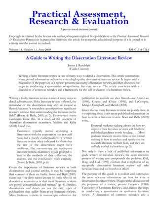 A peer-reviewed electronic journal.

Copyright is retained by the first or sole author, who grants right of first publication to the Practical Assessment, Research
& Evaluation. Permission is granted to distribute this article for nonprofit, educational purposes if it is copied in its
entirety and the journal is credited.
Volume 14, Number 13, June 2009

ISSN 1531-7714

A Guide to Writing the Dissertation Literature Review
Justus J. Randolph
Walden University
Writing a faulty literature review is one of many ways to derail a dissertation. This article summarizes
some pivotal information on how to write a high-quality dissertation literature review. It begins with a
discussion of the purposes of a review, presents taxonomy of literature reviews, and then discusses the
steps in conducting a quantitative or qualitative literature review. The article concludes with a
discussion of common mistakes and a framework for the self-evaluation of a literature review.
Writing a faulty literature review is one of many ways to
derail a dissertation. If the literature review is flawed, the
remainder of the dissertation may also be viewed as
flawed, because “a researcher cannot perform significant
research without first understanding the literature in the
field” (Boote & Beile, 2005, p. 3). Experienced thesis
examiners know this. In a study of the practices of
Australian dissertation examiners, Mullins and Kiley
(2002) found that,
Examiners typically started reviewing a
dissertation with the expectation that it would
pass; but a poorly conceptualized or written
literature review often indicated for them that
the rest of the dissertation might have
problems. On encountering an inadequate
literature review, examiners would proceed to
look at the methods of data collection, the
analysis, and the conclusions more carefully.
(Boote & Beile, 2005, p. 6)
Given the importance of literature reviews in both
dissertations and journal articles, it may be surprising
that so many of them are faulty. Boote and Beile (2005)
claim that “the dirty secret known by those who sit on
dissertation committees is that most literature reviews
are poorly conceptualized and written” (p. 4). Further,
dissertations and theses are not the only types of
publications that suffer from poor literature reviews.
Many literature reviews in manuscripts submitted for

publication in journals are also flawed—see Alton-Lee
(1998), Grante and Graue (1999), and LeCompte,
Klinger, Campbell, and Menck (2003).
Given that so many literature reviews are poorly done, it
is surprising there is not more published information on
how to write a literature review. Boot and Beile (2005)
write,
Doctoral students seeking advice on how to
improve their literature reviews will find little
published guidance worth heeding. . . . Most
graduate students receive little or no formal
training in how to analyze and synthesize the
research literature in their field, and they are
unlikely to find it elsewhere. (p. 5)
Not only is there a lack of published information to
guide writers of literature reviews, the labor intensive
process of writing one compounds the problem. Gall,
Borg, and Gall (1996) estimate that completion of an
acceptable dissertation literature review will take
between three and six months of effort.
The purpose of this guide is to collect and summarize
the most relevant information on how to write a
dissertation literature review. I begin with a discussion of
the purposes of a review, present Cooper’s (1988)
Taxonomy of Literature Reviews, and discuss the steps
in conducting a quantitative or qualitative literature
review. A discussion of common mistakes and a

 