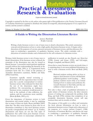 A peer-reviewed electronic journal.
Copyright is retained by the first or sole author, who grants right of first publication to the Practical Assessment, Research
& Evaluation. Permission is granted to distribute this article for nonprofit, educational purposes if it is copied in its
entirety and the journal is credited.
Volume 14, Number 13, June 2009 ISSN 1531-7714
A Guide to Writing the Dissertation Literature Review
Justus J. Randolph
Walden University
Writing a faulty literature review is one of many ways to derail a dissertation. This article summarizes
some pivotal information on how to write a high-quality dissertation literature review. It begins with a
discussion of the purposes of a review, presents taxonomy of literature reviews, and then discusses the
steps in conducting a quantitative or qualitative literature review. The article concludes with a
discussion of common mistakes and a framework for the self-evaluation of a literature review.
Writing a faulty literature review is one of many ways to
derail a dissertation. If the literature review is flawed, the
remainder of the dissertation may also be viewed as
flawed, because “a researcher cannot perform significant
research without first understanding the literature in the
field” (Boote & Beile, 2005, p. 3). Experienced thesis
examiners know this. In a study of the practices of
Australian dissertation examiners, Mullins and Kiley
(2002) found that,
Examiners typically started reviewing a
dissertation with the expectation that it would
pass; but a poorly conceptualized or written
literature review often indicated for them that
the rest of the dissertation might have
problems. On encountering an inadequate
literature review, examiners would proceed to
look at the methods of data collection, the
analysis, and the conclusions more carefully.
(Boote & Beile, 2005, p. 6)
Given the importance of literature reviews in both
dissertations and journal articles, it may be surprising
that so many of them are faulty. Boote and Beile (2005)
claim that “the dirty secret known by those who sit on
dissertation committees is that most literature reviews
are poorly conceptualized and written” (p. 4). Further,
dissertations and theses are not the only types of
publications that suffer from poor literature reviews.
Many literature reviews in manuscripts submitted for
publication in journals are also flawed—see Alton-Lee
(1998), Grante and Graue (1999), and LeCompte,
Klinger, Campbell, and Menck (2003).
Given that so many literature reviews are poorly done, it
is surprising there is not more published information on
how to write a literature review. Boot and Beile (2005)
write,
Doctoral students seeking advice on how to
improve their literature reviews will find little
published guidance worth heeding. . . . Most
graduate students receive little or no formal
training in how to analyze and synthesize the
research literature in their field, and they are
unlikely to find it elsewhere. (p. 5)
Not only is there a lack of published information to
guide writers of literature reviews, the labor intensive
process of writing one compounds the problem. Gall,
Borg, and Gall (1996) estimate that completion of an
acceptable dissertation literature review will take
between three and six months of effort.
The purpose of this guide is to collect and summarize
the most relevant information on how to write a
dissertation literature review. I begin with a discussion of
the purposes of a review, present Cooper’s (1988)
Taxonomy of Literature Reviews, and discuss the steps
in conducting a quantitative or qualitative literature
review. A discussion of common mistakes and a
 