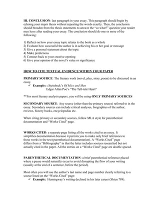 III. CONCLUSION: last paragraph in your essay. This paragraph should begin by
echoing your major thesis without repeating the words exactly. Then, the conclusion
should broaden from the thesis statements to answer the “so what?” question your reader
may have after reading your essay. The conclusion should do one or more of the
following:
1) Reflect on how your essay topic relates to the book as a whole
2) Evaluate how successful the author is in achieving his or her goal or message
3) Give a personal statement about the topic
4) Make predictions
5) Connect back to your creative opening
6) Give your opinion of the novel’s value or significance
HOW TO CITE TEXTUAL EVIDENCE WITHIN YOUR PAPER
PRIMARY SOURCE: The literary work (novel, play, story, poem) to be discussed in an
essay.
 Example: : Steinbeck’s Of Mice and Men
Edgar Allan Poe’s “The Tell-tale Heart”
**For most literary analysis papers, you will be using ONLY PRIMARY SOURCES
SECONDARY SOURCE: Any source (other than the primary source) referred to in the
essay. Secondary sources can include critical analyses, biographies of the author,
reviews, history books, encyclopedias etc.
When citing primary or secondary sources, follow MLA style for parenthetical
documentation and “Works Cited” page.
WORKS CITED: a separate page listing all the works cited in an essay. It
simplifies documentation because it permits you to make only brief references to
those works in the test (parenthetical documentation). A “Works Cited” page
differs from a “Bibliography” in that the latter includes sources researched but not
actually cited in the paper. All the entries on a “Works Cited” page are double spaced.
PARENTHETICAL DOCUMENTATION: a brief parenthetical reference placed
where a pause would naturally occur to avoid disrupting the flow of your writing
(usually at the end of a sentence, before the period).
Most often you will use the author’s last name and page number clearly referring to a
source listed on the “Works Cited” page:
 Example: Hemingway’s writing declined in his later career (Shien 789).
 