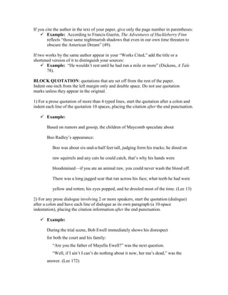 If you cite the author in the text of your paper, give only the page number in parentheses:
 Example: According to Francis Guerin, The Adventures of Huckleberry Finn
reflects “those same nightmarish shadows that even in our own time threaten to
obscure the American Dream” (49).
If two works by the same author appear in your “Works Cited,” add the title or a
shortened version of it to distinguish your sources:
 Example: “He wouldn’t rest until he had run a mile or more” (Dickens, A Tale
78).
BLOCK QUOTATION: quotations that are set off from the rest of the paper.
Indent one-inch from the left margin only and double space. Do not use quotation
marks unless they appear in the original.
1) For a prose quotation of more than 4 typed lines, start the quotation after a colon and
indent each line of the quotation 10 spaces, placing the citation after the end punctuation.
 Example:
Based on rumors and gossip, the children of Maycomb speculate about
Boo Radley’s appearance:
Boo was about six-and-a-half feet tall, judging form his tracks; he dined on
raw squirrels and any cats he could catch, that’s why his hands were
bloodstained—if you ate an animal raw, you could never wash the blood off.
There was a long jagged scar that ran across his face; what teeth he had were
yellow and rotten; his eyes popped, and he drooled most of the time. (Lee 13)
2) For any prose dialogue involving 2 or more speakers, start the quotation (dialogue)
after a colon and have each line of dialogue as its own paragraph (a 10-space
indentation), placing the citation information after the end punctuation.
 Example:
During the trial scene, Bob Ewell immediately shows his disrespect
for both the court and his family:
“Are you the father of Mayella Ewell?” was the next question.
“Well, if I ain’t I can’t do nothing about it now, her ma’s dead,” was the
answer. (Lee 172)
 