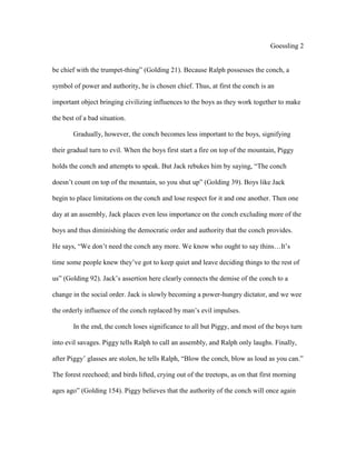 Goessling 2
be chief with the trumpet-thing” (Golding 21). Because Ralph possesses the conch, a
symbol of power and authority, he is chosen chief. Thus, at first the conch is an
important object bringing civilizing influences to the boys as they work together to make
the best of a bad situation.
Gradually, however, the conch becomes less important to the boys, signifying
their gradual turn to evil. When the boys first start a fire on top of the mountain, Piggy
holds the conch and attempts to speak. But Jack rebukes him by saying, “The conch
doesn’t count on top of the mountain, so you shut up” (Golding 39). Boys like Jack
begin to place limitations on the conch and lose respect for it and one another. Then one
day at an assembly, Jack places even less importance on the conch excluding more of the
boys and thus diminishing the democratic order and authority that the conch provides.
He says, “We don’t need the conch any more. We know who ought to say thins…It’s
time some people knew they’ve got to keep quiet and leave deciding things to the rest of
us” (Golding 92). Jack’s assertion here clearly connects the demise of the conch to a
change in the social order. Jack is slowly becoming a power-hungry dictator, and we wee
the orderly influence of the conch replaced by man’s evil impulses.
In the end, the conch loses significance to all but Piggy, and most of the boys turn
into evil savages. Piggy tells Ralph to call an assembly, and Ralph only laughs. Finally,
after Piggy’ glasses are stolen, he tells Ralph, “Blow the conch, blow as loud as you can.”
The forest reechoed; and birds lifted, crying out of the treetops, as on that first morning
ages ago” (Golding 154). Piggy believes that the authority of the conch will once again
 