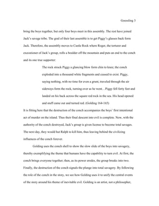 Goessling 3
bring the boys together, but only four boys meet in this assembly. The rest have joined
Jack’s savage tribe. The goal of their last assemble is to get Piggy’s glasses back form
Jack. Therefore, the assembly moves to Castle Rock where Roger, the torturer and
executioner of Jack’s group, rolls a boulder off the mountain and puts an end to the conch
and its one true supporter:
The rock struck Piggy a glancing blow form chin to knee; the conch
exploded into a thousand white fragments and ceased to exist. Piggy,
saying nothing, with no time for even a grunt, traveled through the air
sideways form the rock, turning over as he went…Piggy fell forty feet and
landed on his back across the square red rock in the sea. His head opened
and stuff came out and turned red. (Golding 164-165)
It is fitting here that the destruction of the conch accompanies the boys’ first intentional
act of murder on the island. Thus their final descent into evil is complete. Now, with the
authority of the conch destroyed, Jack’s group is given license to become total savages.
The next day, they would hut Ralph to kill him, thus leaving behind the civilizing
influences of the conch forever.
Golding uses the conch shell to show the slow slide of the boys into savagery,
thereby exemplifying the theme that humans have the capability to turn evil. At first, the
conch brings everyone together; then, as its power erodes, the group breaks into two.
Finally, the destruction of the conch signals the plunge into total savagery. By following
the role of the conch in the story, we see how Golding uses it to unify the central events
of the story around his theme of inevitable evil. Golding is an artist, not a philosopher,
 