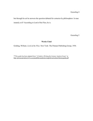 Goessling 4
but through his art he answers the question debated for centuries by philosophers: Is man
innately evil? According to Lord of the Flies, he is.
Goessling 5
Works Cited
Golding, William. Lord of the Flies. New York: The Putnam Publishing Group, 1954.
**This guide has been adapted from “A Guide to Writing the Literary Analysis Essay” at:
http://powayusd.sdcoe.k12.ca.us/pusdrbhs/academics/english/curriculum/literaryguide.pdf
 