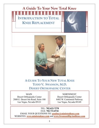 A Guide To Your New Total Knee
1
A GUIDE TO YOUR NEW TOTAL KNEE
TODD V. SWANSON, M.D.
DESERT ORTHOPAEDIC CENTER
MAIN
Desert Orthopaedic Center
2800 E. Desert Inn Road, Suite 100
Las Vegas, Nevada 89121
NORTHWEST
Desert Orthopaedic Center
8402 W. Centennial Parkway
Las Vegas, Nevada 89149
TEL: 702.622-7278
FAX: 702.731.0741
EMAIL YOUR QUESTIONS TO: pauline@minitotalknee.com
WEBSITES: www.minitotaknee.com and www.SwansonHipAndKnee.com
INTRODUCTION TO TOTAL
KNEE REPLACEMENT
 