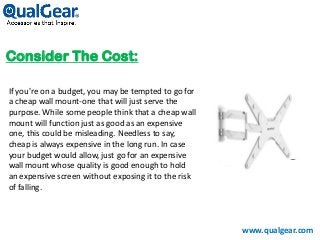 Consider The Cost:
www.qualgear.com
If you're on a budget, you may be tempted to go for
a cheap wall mount-one that will just serve the
purpose. While some people think that a cheap wall
mount will function just as good as an expensive
one, this could be misleading. Needless to say,
cheap is always expensive in the long run. In case
your budget would allow, just go for an expensive
wall mount whose quality is good enough to hold
an expensive screen without exposing it to the risk
of falling.
 