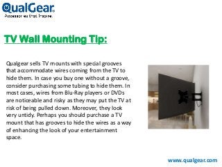 TV Wall Mounting Tip:
www.qualgear.com
Qualgear sells TV mounts with special grooves
that accommodate wires coming from the TV to
hide them. In case you buy one without a groove,
consider purchasing some tubing to hide them. In
most cases, wires from Blu-Ray players or DVDs
are noticeable and risky as they may put the TV at
risk of being pulled down. Moreover, they look
very untidy. Perhaps you should purchase a TV
mount that has grooves to hide the wires as a way
of enhancing the look of your entertainment
space.
 