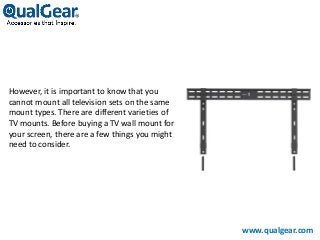 However, it is important to know that you
cannot mount all television sets on the same
mount types. There are different varieties of
TV mounts. Before buying a TV wall mount for
your screen, there are a few things you might
need to consider.
www.qualgear.com
 