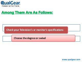 Among Them Are As Follows:
Check your Television's or monitor's specifications
Choose the degree or swivel
www.qualgear.com
 